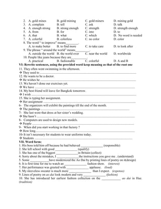2. A. gold mines B. gold mining C. gold miners D. mining gold
3. A. complain B. tell C. ask D. talk
4. A. enough strong B. strong enough C. strength D. strength enough
5. A. from B. for C. into D. to
6. A. that B. what C. which D. No word is needed
7. A. colorful B. colorless C. no color D. color
8. The word “ to improve” means________.
A. to make better B. to find more C. to take care D. to look after
9. The phrase “ around the world” means_________.
A. outside the world B. the world over C. near the world D. worldwide
10. People like jeans because they are__________.
A. practical B. fashionable C. colorful D. A and B
VI: Rewrite sentences, using the provided word keep meaning as that of the root one
11. They often went swimming in the afternoon.
 They used to ..........................................................................................................................
12. He wants to be a doctor.
 He wishes he .........................................................................................................................
13. We haven’t done our exercises yet.
 We have ...............................................................................................................................
14. My best friend will leave for Bangkok tomorrow.
 I wish .....................................................................................................................................
15. She is typing her assignment.
 Her assignment .....................................................................................................................
6- The organizers will exhibit the paintings till the end of the month.
 The paintings ................................................................................................................
7- She last wore that dress at her sister’s wedding.
 She hasn’t ............................................................................................................................
8- Computers are used to design new models.
 People .................................................................................................................................
9- When did you start working in that factory ?
 How long..............................................................................................................................
10- It isn’t necessary for students to wear uniforms today.
 Students ............................................................................................................................
VII. Word form:
1. His boss told him off because he had behaved ______________ (responsible)
2. She left school with good ______________ (qualify)
3. She has one of the biggest ______________in Britain (collect)
4. Sorry about the mistakes, I ______________the instructions you gave me . (understand)
5. Some ____________have modernized the Ao Dai by printing lines of poetry on it(design)
6. It is first time for me to watch an ______________ fashion show. (interest)
7. Her performance was greeted with ______________ applause. (loud)
8. My sleeveless sweater is much more ______________ than I expect. (expense)
9. Lines of poetry on ao dai look modern and very ______________ (fashion)
10. She has introduced her earliest fashion collection on the ____________ ao dai in Hue.
(tradition)
 