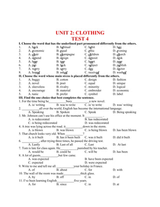 UNIT 2: CLOTHING
TEST 4
I. Choose the word that has the underlined part pronounced differently from the others.
1. A. hack B. habitual C. habit D. hag
2. A. economic B. equal C. ethic D. evening
3. A. chair B. champagne C. children D. church
4. A. depend B. design C. deposit D. desk
5. A. bear B. tear C. heart D. pear
6. A. put B. luck C. subject D. publish
7. A. worry B. sorry C. dog D. doctor
8. A. hoped B. asked C. received D. washed
II. Choose the word whose main stress is placed differently from the others.
1. A. baggy B. cotton C. design D. fashion
2. A. novel B. poet C. equal D. unique
3. A. sleeveless B. rivalry C. minority D. logical
4. A. encourage B. material C. embroider D. economic
5. A. tunic B. prefer C. symbol D. label
III. Find the one choice that best completes the sentence.
1. For the time being he___________busy___________a new novel.
A. is/ writing B. was to write C. is/ to write D. was/ writing
2. ___________all over the world, English has become the international language.
A. Speaking B. Spoken C. Speak D. Being speaking
3. Mr. Johnson can’t use his office at the moment. It ___________ .
A. is redecorated B. has redecorated
C. is being redecorated D. was redecorated
4. A tree was lying across the road. it___________down in the storm.
A. is blown B. was blown C. is being blown D. has been blown
5. That church looks very old. When ___________?
A. is it built B. has it been built C. was it built D. did it built
6. ___________, after trying three times, he passed the driving test.
A. Lastly B. Last of all C. Last D. At last
7. Tom is late for class again. He___________punished by his teacher.
A. would be B. could be C. will be D. has been
8. A lot of guests___________,but few came.
A. was expected B. have been expected
C. expected D. were expected
9. Write to me and tell me all ___________your holiday in France.
A. of B. about C. for D. with
10. The wall of the room was made___________thick glass.
A. by B. off C. in D. of
11. I’ve been learning English___________five years.
A. for B. since C. in D. at
 