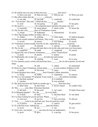 12. He said he met you once in Paris last year. ___________him since?
A. Have you seen B. Had you seen C. Did you see D. Were you seen
13. She often wishes that she ___________a bicycle.
A. can ride B. can rode C. could ride D. could rode
14. “ You are late”, She said, “ I think the bus___________already.”
A. went B. was going C. goes D. has gone
15. My uncle is ___________. He composed music and plays the piano very wel.
A. musician B. music player C. music writer D. music fan
16. The Ao dai is the_______dress of Vietnamese women.
A. casual B. traditional C. international D. social
17. Miss Nga designs clothes for ladies. She is a _______ .
A. clother B. clothing C. cloth maker D. fashion designer
18. Poets are usually inspired with beauty. They write_______ to show their feeling.
A. novels B. poems C. text reading D. essays
19. Vietnamese women usually wear the Ao dai , especially on_______ occasions.
A. casual B. national C. special D. additional
20. The Ao dai _______of long silk tunic that is slit on the sides and worn over loose pants.
A. comprises B. made C. composed D. consist
21. Nguyen Du, one of famous Vietnamese_______wrote “Truyen Kieu”.
A. poets B. poems C. poetry D. poetic
22. Traditionally, the Ao dai was _______by both men and women.
A. wear B. wearing C. wore D. to wear
23. For centuries, poets, writers and musicians have ________the Ao dai in poems, novels and
songs.
A. said B. told C. talked D. mentioned
24. However, many Vietnamese women today_______to wear modern clothing at work.
A. prefer B. like more C. enjoy D. avoid
25. Some designers have taken _______ from Vietnam’s ethnic minorities.
A. liking B. hobby C. inspiration D. interest
26. This is a very popular TV program. Every week it _______by millions of people.
A. has been watched B. is watched
C. watches D. was watched
27. My uncle moved to the North six months ago. I _______ from him since.
A. didn’t hear B. don’t hear C. haven’t heard D. couldn’t hear
28. This _______very often. It becomes deserted.
A. are used B. has used C. isn’t used D. hadn’t been used
29. Is Margaret popular? – Yes, she_______by every body.
A. is liked B. likes C. has been liked D. was liked
30. I’ve been waiting for you for an hour. Where _______?
A. were you B. are you C. have you been D. did you
31. Tom _______write to me until last year. Now he send me e-mail.
A. is used to B. uses to C. used to D. gets used to
32. IT is the best score. Nobody has _______done this before.
A. never B. any C. not D. ever
33. Up to now, our teacher _______our class for tests on mathematics.
A. gives B. gave C. is giving D. has given
 
