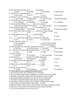 34. Mr. John feels tired because he _______ hard all day.
A. works B. worked C. has worked D. had worked
35. This film is so interesting that I _______three times.
A. have seen it B. saw it C. see it D. had seen it
36. We have to wait. A decision_______until the next meeting.
A. wasn’t made B. didn’t make C. won’t be made D. hadn’t been made
37. We needn’t pay for service. Service _______ in the bill.
A. was included B. including C. included D. is included
38. The room looks different. _______ since I was last here?
A. Has it been painted B. Is it painted C. Was it painted D. Is it being painted
39. Pay attention, please. Cars _______ in “ No parking” area.
A. must be parked B. must park C. mustn’t park D. mustn’t be parked
40. Try these cakes. They are made_______ wheat flour, sugar and eggs.
A. of B. by C. from D. in
41. The mountains can be seen _______a great distance.
A. at B. in C. to D. from
42. I _______back to the village where I was born for a long time.
A. isn’t B. wasn’t C. haven’t been D. am not
43. Don’t touch the window. It _______.
A. has just painted C. just have been painted
B. just painted D. has just been painted
44. Several people were hurt in the accident but only one _______ to hospital.
A. has taken B. has been taking C. was taken D. was taking
45. “ Are you sorry that you didn’t take pictures?” – “ Yes. I wish_______ .“
A. I took B. I had C. I take D. I had taken
46. So far ten houses_______.
A. are built B. were built C. have been built D. have built
47. He insisted on _______ a receipt for the bill he had repaid.
A. to be given B. being given C. giving D. given
48. I bought my sister a beautiful scarf _______ her holiday.
A. in B. to C. for D. at
49. Many of our useful medicines are made _______ plants.
A. of B. in C. by D. from
50. He has written four novels ________.
A. recently B. one year ago C. last year D .yesterday
IV. Each sentences has a mistake find and correct it
1. We won’t know the value of health until we will lose it.
2. Since civilization began, gold is regarded as a symbol of power and wealth.
3. Nowadays women don’t spend much time doing housework no longer.
4. Destroyed completely during the war, this city has now rebuilt fast.
5. The effects of cigarette has been proved to be extremely harmful.
6. Collecting of coins and stamps were my father’s hobby when he retired.
7. Can you tell me when penicillin is discovered? – In 1928.
8. When my brother went to work in the city library, he became interesting in books.
9. There was so many traffic that it took me an hour to get to the office.
10. Are you accustomed to live in a big city yet?
 