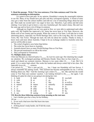 V. Read the passage. Write T for true sentences, F for false sentences and N for the
sentences containing no information.
It is great to have pen pals. In my opinion, friendship is among the meaningful relations
in our life. Many of my friends have pen pals and they correspond regularly. A friend of mine
once got a letter from the school mailbox and told me a lot of interesting things about her pen
pal. That made me excited and I was eager to have one. Therefore, I got online and did some
chatting. I was lucky to get to know a very nice Australian girl. Her name's Jenny. She and I are
the same age and we have a lot of things in common.
Although my English was not very good at first, we were able to understand each other
quite well. My English has improved a lot. Jenny has never been to Viet Nam. However, she
thinks well of our country and our people. When she comes to Viet Nam, I will take her to some
interesting places, especially our World Heritage Sites, such as Ha Long Bay, Hoi An Ancient
Town, My- Son Tower. Through her mail, she tells me about her country. Thanks to Jenny, I
know more and more about Australia. I hope to be an exchange student in Australia some day
and we will be able to meet.
1. The writer's English is now better than before. _____
2. The writer has 'never been to Australia. _____
3. Australia doesn't have as many World Heritage Sites as Viet Nam. _____
4. The pen pal mentioned is as old as the writer. _____
5. They correspond in Vietnamese. _____
VI. Multiple-choice cloze:
I first met Maryam at a farewell party (1)_____ by Lan two years ago. Her charming face caught
my attention. We exchanged greetings and became friends. Since then we have kept (2)_____
touch and shared our common interests. Maryam is two years older (3)_____ I am. She is in
grade 12 in a senior high school. She works her hardest and always comes top in her class. She
especially loves (4)_____ sciences.
I am proud (5)_____ have a pen pal (6)_____ her. I hope our friendship will last forever. I
always remember her parting words, "This moment has become unforgettable for me. I will be
thinking about you. Mai." And this morning I got a letter (7)_____ her. She said that she would
come to Viet Nam next summer vacation. I am looking forward to (8)_____ her again. I am
thinking of a plan for what we are going to do during her visit.
1. A hold B held C holding D was held
2. A with B at C on D in
3. A than B as C like D as well as
4. A natural B nature C naturally D naturalize
5. A of B with C to D in
6. A as B alike C liking D like
7. A from B with C to D by
8. A see B seeing C seen D saw
VII. Rewrite these following sentences keep meaning as the root ones
1. Lan’s brother gave her a story for her birthday.
 Lan .......................................................................................................................................
2. It was such a bad news that Mai burst into tears.
 The news ..............................................................................................................................
3. If Hong doesn’t study harder, she’ll fail the exam.
 Unless ..................................................................................................................................
 
