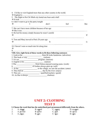 4. I’d like to visit England more than any other country in the world.
 England is .............................................................................................................................
5. The flight to Ho Chi Minh city lasted one hour and a half.
 It took ....................................................................................................................................
6. I don’t want to go to the party tonight
 I don’t feel like
…………………………………………………..................................................
7. She can’t have more children because of her age
 She is too……………………………………………………..................................................….
8. He lost his money simply because he wasn’t careful
 If
……………………………………………………………....................................................….
9. Tom and Mary moved to Paris 20 years ago
 It is
…………………………………………………………....................................................…..
10. I haven’t seen so much rain for along time

It……………………………………………………………....................................................……
VIII. Give right form of these words to fit these following sentences
1. Look at the ___________________. Rain Bi looks handsome. (advertise)
2. This book is very ________________ (inform)
3. It is an ___________________ program. (interest)
4. English is his ___________________ . (nation)
5.The ___________________ from Genoa enjoyed wearing jeans. (work)
6. ___________________ of clothes always goes up. (sell)
7. At the ___________________ to the village, we saw the accident. (enter)
8. They had an ___________________ day by the river. (enjoy)
9. They are ___________________ - qualified teachers. (good)
10. Ao Dai is always ___________________ (fashion)
UNIT 2: CLOTHING
TEST 5
I. Choose the word that has the underlined part pronounced differently from the others.
1. A. about B. sound C. young D. account
2. A. invited B. ticket C. pick D. circus
3. A. place B. jam C. face D. take
 