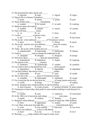 12. She presented her ideas clearly and _____.
A. logically B. logic C. logical D. logics
13. Nguyen Du is a famous Vietnamese _______________ .
A. poem B. poetry C. poetic D. poet
14. These clothes need ___________immediately .
A. washed B. be washed C. to wash D. washing
15. Malaysia enjoys the tropical ____________ .
A. weather B. climate C. season D. country
16. They will keep __________touch .
A. in B . on C. from D. with
17. I wish I ____________ a famous writer .
A. am B . was C. were D. have been
18. The ao dai is the traditional __________of Vietnamese women .
A. dress B. skirt C. blouse D. poem
19. The ao dai used for men were different ________those for women.
A. for B. from C. with D. to
20. Today , the ao dai looks modern and very ____________ .
A. unfashionable B. fashionable C. fashionably D. fashion
21. Fashion ___________want to change the traditional ao dai .
A . designate B. designer C. designers D. design
22. Poets have taken _____________from the natural beauty.
A. inspirational B. inspiration C. inspire D. inspiring
23. The pigeon is the ____________of peace.
A. symbolize B. symbolically C. symbol D. symbolic
24. Lan wants to have a trip abroad but it all ________on her parents.
A. dependence B. depend C. dependable D. dependent
25. Lan likes fashion. She always wears ___________clothes
A. fashionable B. new C. tend D. modal
26. The Ao dai is the _________dress of Vietnamese women.
A. workable B. fashionable C. traditional D. casual
27. For a long time the Ao dai has been the__________of songs, poems and novels.
A. words B. things C. object D. subject
28. Some designers have modernized the Ao dai by printing ___________on it.
A. lines of poetry B. words of poets C. pictures of poems D. poetry photos
29. Vietnamese women today often prefer to wear modern clothing at work because it is
more________
A. careful B. easy C. expensive D. convenient
30. In the 1960 a lot of university and college ________ wore jeans
A. pupils B. workers C. students D. goers
31. Designers made different______________ of jeans to match the 1960s fashions.
A. form B. appearance C. models D. styles
32. I saw Mary at the party last night She____________ a beautiful pink dress.
A. worn B. was wearing C. had worn D. was worn
33. It seems very difficult to have a trip abroad.
A. that I B. to me C. for me D. for I
34. Wearing helps students feel equal in many ways.
 