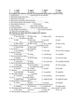 4. A. proud B. pound C. double D. house
5. A. roofs B. tickets C. tops D. waves
II. Complete the sentence using the verb in brackets in the active or passive form.
1. I hope (give)………………… a special gift for my birthday.
2. This house needs (decorate)………………………………
3. She doesn’t want (go)……………….. .
4. They went to the party without (invite)……………….
5. Mr. Jackson doesn’t like people ( look)………………. there.
6. Jack expects ( choose)…………….. for the team.
7. I enjoy (work) ………………. early in the morning.
8. I’m tired of (tell)…………….. what to do every day at him.
9. The children want (show)………………… how to play this game.
10. These boys are eager (join)………………..us.
III. Find the one choice that best completes the sentence.
1. I’ve played the piano __________.
A. two years ago B. since 1995 C. before 1995 D. tomorrow
2. He ________ me about it last night.
A. tells B. have told C. has told D. told
3. ___________ you _________ from George recently?
A. Has / heard B. Did / heard C. Have / heard D. Have / hear
4. Everything is going well. We ________ any problems so far.
A. haven’t had B. hasn’t had C. haven’t D. hasn’t
5. I am tired. I __________ since breakfast.
A. am working B. work C. will work D. have been working
6. It hasn’t rained __________.
A. last night B. today C. a month ago D. yesterday
7. Have you hear from John ________?
A. recently B. for two days C. two days ago D. since two days
8. He hasn’t driven a car ________.
A. since June B. ready C. two years ago D. yesterday morning
9. That is the third time he’s phoned her _________.
A. last night B. for two hours C. yesterday D. this evening
10. The meeting will _________ in London next week.
A. be held B. is held C. be hold D are hold
11. Bananas _______ to Europe every year.
A.are exported B. exports C. is exported D. exported
12. The details should __________ carefully.
A. is checked B. check C. was checked D. be checked
13. Life __________ on another planets
A. might found B. might find C. might be find D. might be found
14. Hong Hanh is a famous fashion________.
A. writer B. poet C. musican D. designer
15. __________, Aodai was frequently worn by both men and women
A. Tradition B. Tradional C. in traditional D. traditionally
16. The design and material used ______men were different _____ those used for women
A. for / from B. for / to C. from / for D. by / on
17. Mr Lan prefer reading novels __________ watching films.
 