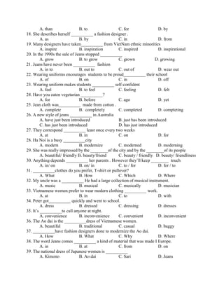 A. than B. to C. for D. by
18. She describes herself __________ a fashion designer .
A. as B. by C. in D. from
19. Many designers have taken__________ from VietNam ethnic minorities
A. inspire B. inspiration C. inspired D. inspirational
20. In the 1990s the sale of Jeans stopped __________
A. grow B. to grow C. grown D. growing
21. Jeans have never been __________ fashion
A. in to B. out to C. out of D. wear out
22. Wearing uniforms encourages students to be proud__________ their school
A. of B. on C. in D. off
23. Wearing uniform makes students __________ self-confident
A. feel B. to feel C. feeling D. felt
24. Have you eaten vegetarian __________?
A. for B. before C. ago D. yet
25. Jean cloth was__________ made from cotton .
A. complete B. completely C. completed D. completing
26. A new style of jeans __________ in Australia
A. have just been introduced B. just has been introduced
C. has just been introduced D. has just introduced
27. They correspond __________ least once every two weeks
A. at B. in C. on D. for
28. Ha Noi is a busy __________city
A. modern B. modernize C. moderned D. moderning
29. She was really impressed by the ________of the city and by the ________of its people
A. beautiful/ friendly B. beauty/friend C. beauty / friendly D. beauty/ friendliness
30. Anything depends __________ her parents . However they’ll keep ________ touch
A. in/ on B. on/ in C. to / for D. for / to
31. __________clothes do you prefer, T-shirt or pullover?
A. What B. How C. Which D. Where
32. My uncle was a __________ He had a large collection of musical instrument.
A. music B. musical C. musically D. musician
33. Vietnamese women prefer to wear modern clothing __________ work.
A. at B. in C. to D. with
34. Peter got__________ quickly and went to school.
A. dress B. dressed C. dressing D. dresses
35. It’s __________to call anyone at night.
A. convenience B. inconvenience C. convenient D. inconvenient
36. The Ao dai is the __________dress of Vietnamese women.
A. beautiful B. traditional C. casual D. baggy
37. __________have fashion designers done to modernize the Ao dai.
A. How B. What C. Why D. Where
38. The word Jeans comes __________ a kind of material that was made I Europe.
A. in B. at C. from D. on
39. The national dress of Japanese women is __________
A. Kimono B. Ao dai C. Sari D. Jeans
 
