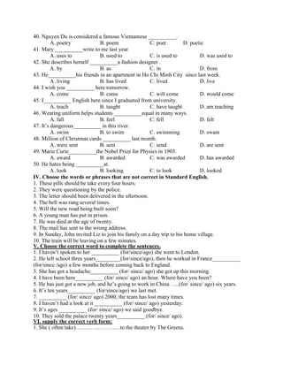 40. Nguyen Du is considered a famous Vietnamese __________.
A. poetry B. poem C. poet D. poetic
41. Mary __________write to me last year.
A. uses to B. used to C. is used to D. was used to
42. She describes herself __________a fashion designer .
A. by B. as C. in D. from
43. He__________his friends in an apartment in Ho Chi Minh City since last week.
A. living B. has lived C. lived D. live
44. I wish you __________ here tomorrow.
A. come B. came C. will come D. would come
45. I__________ English here since I graduated from university.
A. teach B. taught C. have taught D. am teaching
46. Wearing uniform helps students __________equal in many ways.
A. fall B. feel C. fell D. felt
47. It’s dangerous__________ in this river.
A. swim B. to swim C. swimming D. swam
48. Million of Christmas cards __________ last month.
A. were sent B. sent C. send D. are sent
49. Marie Curie__________the Nobel Prize for Physics in 1903.
A. award B. awarded C. was awarded D. has awarded
50. He hates being __________at.
A. look B. looking C. to look D. looked
IV. Choose the words or phrases that are not correct in Standard English.
1. These pills should be take every four hours.
2. They were questioning by the police.
3. The letter should been delivered in the afternoon.
4. The bell was rang several times.
5. Will the new road being built soon?
6. A young man has put in prison.
7. He was died at the age of twenty.
8. The mail has sent to the wrong address.
9. In Sunday, John invited Liz to join his family on a day trip to his home village.
10. The train will be leaving on a few minutes.
V. Choose the correct word to complete the sentences.
1. I haven’t spoken to her __________ (for/since/ago) she went to London.
2. He left school three years_________(for/since/ago), then he worked in France__________
(for/since /ago) a few months before coming back to England.
3. She has got a headache__________ (for/ since/ ago) she got up this morning.
4. I have been here__________ (for/ since/ ago) an hour. Where have you been?
5. He has just got a new job, and he’s going to work in China …..(for/ since/ ago) six years.
6. It’s ten years__________ (for/since/ago) we last met.
7. __________ (for/ since/ ago) 2000, the team has lost many times.
8. I haven’t had a look at it __________ (for/ since/ ago) yesterday.
9. It’s ages __________ (for/ since/ ago) we said goodbye.
10. They sold the palace twenty years__________.(for/ since/ ago).
VI. supply the correct verb form:
1. She ( often take)……………………to the theater by The Greens.
 