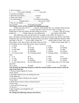 2. My car (repair) ……………………..yesterday.
3. …………. Your house (rebuild) ……………. next year?
4. Can this car (repair)…………..?
5. Must this test ( finish)…………………on time?
6. Water can’t (find)………………………..here.
7. He used to(take)…………………….to school by his mother.
8. ……………. English (learn)……………… all over the world?
9. My car ( not repair)……………………………. Yet.
10. I ( invite)……………….. to her party last night.
VII. Choose A, B, C or D to complete the following passage:
Clothes can tell a lot (1)………a person. Some people like very colorful clothes because
they want everyone (2)…………at them and they want to be the center of things. (3)……….
People like to wear nice clothes, but their clothes are not (4)…………..or fancy. They do not like
people (5)………….. Clothes today are very different (6)………… the clothes of the 1800s.
One difference is the way they look. For example, in the 1800s, all women (7)…………
dress. The dresses all had long skirts. But today, women do not always wear dresses with skirts.
Sometimes they wear short skirts. Sometimes they wear pants. Another difference between 1800
and today is the (8)…….. In the 1800s, clothes (9)………… natural kinds of cloth. They were
from cotton, wool, silk on linen. But today, there are (10)………. Kinds of man made cloth. A
lot of clothes are now made from nylon, rayon or polyester.
1. A. about B. at C. with D. on
2. A. look B. to look C. looked D. looking
3. A. each other B. another C. others D. other
4. A. color B. colorfully C. colorful D. colored
5. A. to look at them B. to looking at them C. looking at them D. looked at
them
6. A. at B. to C. from D. in
7. A. wear B. worn C. wore D. wearing
8. A. cloth B. clothing C. clothe D. clothes
9. A. were made only by B. were made only of C. were made only in D. were made
only from
10. A. many B. much C. any D. a little
VIII. Rewrite the following sentences so that the second sentence means nearly exactly the
same as the first one:
1. We have learnt English for 4 years.
 We started……………………………………………………………….……………
2. My father started to give up smoking last year.
 My father has…………………………………………………………...…………….
3. Lan hasn’t written to Maryam for a month.
 Lan didn’t ………………………………………………………………..……………
4. When did you start to listen to classical music?
 How long……………………………………………………………….……………..?
5. I last saw her 10 years ago.
 I haven’t……………………………………………………………..……..…………
6. How long have you bought this car?
 When did………………………………………………………………..…………..?
IX. Change the following sentences into Passive.
 