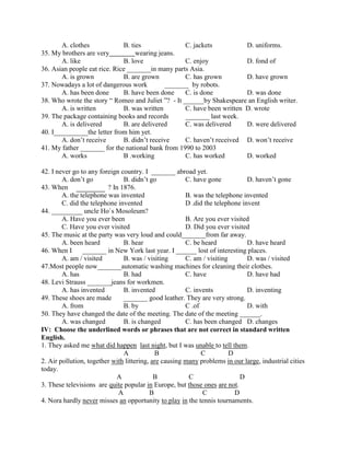 A. clothes B. ties C. jackets D. uniforms.
35. My brothers are very wearing jeans.
A. like B. love C. enjoy D. fond of
36. Asian people eat rice. Rice _______in many parts Asia.
A. is grown B. are grown C. has grown D. have grown
37. Nowadays a lot of dangerous work _______ by robots.
A. has been done B. have been done C. is done D. was done
38. Who wrote the story “ Romeo and Juliet ”? - It ______by Shakespeare an English writer.
A. is written B. was written C. have been written D. wrote
39. The package containing books and records _______ last week.
A. is delivered B. are delivered C. was delivered D. were delivered
40. I__________the letter from him yet.
A. don’t receive B. didn’t receive C. haven’t received D. won’t receive
41. My father _______ for the national bank from 1990 to 2003
A. works B .working C. has worked D. worked
42. I never go to any foreign country. I _______ abroad yet.
A. don’t go B. didn’t go C. have gone D. haven’t gone
43. When ? In 1876.
A. the telephone was invented B. was the telephone invented
C. did the telephone invented D .did the telephone invent
44. _________ uncle Ho`s Mosoleum?
A. Have you ever been B. Are you ever visited
C. Have you ever visited D. Did you ever visited
45. The music at the party was very loud and could_______from far away.
A. been heard B. hear C. be heard D. have heard
46. When I _______ in New York last year. I ______ lost of interesting places.
A. am / visited B. was / visiting C. am / visiting D. was / visited
47.Most people now_______automatic washing machines for cleaning their clothes.
A. has B. had C. have D. have had
48. Levi Strauss _______jeans for workmen.
A. has invented B. invented C. invents D. inventing
49. These shoes are made _______ good leather. They are very strong.
A. from B. by C .of D. with
50. They have changed the date of the meeting. The date of the meeting ______.
A. was changed B. is changed C. has been changed D. changes
IV: Choose the underlined words or phrases that are not correct in standard written
English.
1. They asked me what did happen last night, but I was unable to tell them.
A B C D
2. Air pollution, together with littering, are causing many problems in our large, industrial cities
today.
A B C D
3. These televisions are quite popular in Europe, but those ones are not.
A B C D
4. Nora hardly never misses an opportunity to play in the tennis tournaments.
 