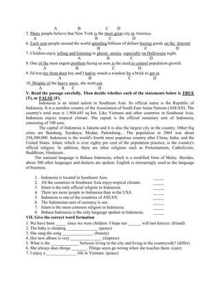 A B C D
5. Many people believe that New York is the most great city in America.
A B C D
6. Each year people around the world spending billions of dollars buying goods on the Internet
A B C D
7. Children enjoy telling and listening to ghosts stories, especially on Halloween night.
A B C D
8. One of the most urgent problem facing us now is the need to control population growth.
A B C D
9. I'd lost my front door key and I had to smash a window by a brick to get in.
A B C D
10. Despite of the heavy snow, she went out.
A B C D
V. Read the passage carefully. Then decide whether each of the statements below is TRUE
(T), or FALSE (F).
Indonesia is an island nation in Southeast Asia. Its official name is the Republic of
Indonesia. It is a member country of the Association of South East Asian Nations (ASEAN). The
country's total area is 1,904,443 sq km. Like Vietnam and other countries in Southeast Asia,
Indonesia enjoys tropical climate. The rupiah is the official monetary unit of Indonesia,
consisting of 100 sens.
The capital of Indonesia is Jakarta and it is also the largest city in the country. Other big
cities are Bandung, Surabaya, Medan, Palembang... The population in 2004 was about
238,500,000. Indonesia is the world's fourth most populous country after China, India, and the
United States. Islam, which is over eighty per cent of the population practice, is the country's
official religion. In addition, there are other religions such as Protestantism, Catholicism,
Buddhism, Hinduism...
The national language is Bahasa Indonesia, which is a modified form of Malay. Besides,
about 300 other languages and dialects are spoken. English is increasingly used as the language
of business.
1. Indonesia is located in Southeast Asia. _____
2. All the countries in Southeast Asia enjoy tropical climate. _____
3. Islam is the only official religion in Indonesia. _____
4. There are more people in Indonesia than in the USA. _____
5. Indonesia is one of the countries of ASEAN. _____
6. The Indonesian unit of currency is sen. _____
7. Islam is the most common religion in Indonesia. _____
8. Bahasa Indonesia is the only language spoken in Indonesia. _____
VII. Give the correct word formation
1. We have been _____ since we were children. I hope our ______ will last forever. (friend)
2. The baby is sleeping ______________. (peace)
3. She sang the song ______________. (beauty)
4. Her new album is very ______________. (impress)
5. What is the _____________ between living in the city and living in the countryside? (differ)
6. She always does things _______. Things seem go wrong when she touches them. (care)
7. I enjoy a ______________ life in Vietnam. (peace)
 