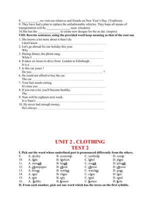8.___________, we visit our relatives and friends on New Year’s Day. (Tradition)
9. They have had a plan to replace the unfashionable vehicles. They hope all means of
transportation will be _______________ soon. (modern)
10.She has the ______________ to create new designs for the ao dai. (inspire)
VIII: Rewrite sentences, using the provided word keep meaning as that of the root one
1. She knows a lot more about it than I do.
I don't know ..................................................................................................................................
2. Let's go abroad for our holiday this year.
Why ................................ .............................................................................................................
3. During dinner, the phone rang.
While I ........................... .............................................................................................................
4. It takes six hours to drive from London to Edinburgh.
It is a .............................. .............................................................................................................
5. Is this car yours ?
Do you ......................... ............................................................................................................. ?
6. He could not afford to buy the car.
The car ........................... .............................................................................................................
7. Your hair needs cutting.
It's time you .................. ..............................................................................................................
8. If you run a lot, you'll become healthy.
The .............................. ...............................................................................................................
9. Nam will be eighteen next week.
It is Nam's .................... ..............................................................................................................
10. He never had enough money.
He's always ................. ..............................................................................................................
UNIT 2 . CLOTHING
TEST 2
I. Pick out the word whose underlined part is pronounced differently from the others.
9. A. rivalry B. economic C. symbolic D. comic
10. A. fade B. fashion C. label D. plain
11. A. enough B. laugh C. cough D. plough
12. A. champagne B. check C. cheese D. choose
13. A. boxes B. washes C. watches D. goes
14. A. rose B. chose C. close D. lose
15. A. tent B. rely C. tend D. send
16. A. hobby B. honest C. humor D. hole
II. From each number, pick out one word which has the stress on the first syllable.
 