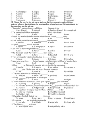1. A. champagne B. inspire C. unique D. fashion
2. A. comic B. cotton C. equal D. unique
3. A. novel B. poet C. champagne D. symbol
4. A. rivalry B. occasion C. logical D. equally
5. A. economic B. economy C. minority D. encourage
III. Choose the word or the phrase or sentence that best completes each unfinished
sentence below or that best keeps the meaning of the original sentence if it is substituted for
the underlined word or phrase.
1. We couldn`t start our journey. All flights _______because of fog.
A. are delayed B. delayed C. has been delayed D. were delayed
2. The material, called jean, was named_________ sailors from Genoa.
A. as B. after C. of D. out
3. People like wearing jeans because the material doesn’t wear________easily.
A. by B. away C. of D. out
4. I will return your notes as soon as I __________copying them.
A. finished B. had finish C. finish D. will finish
5. English _________ all over the work.
A. speaks B. is being spoken C. spoke D. is spoken
6. Jill came to the meeting but Charles_______
A. isn`t B. hasn`t C. didn`t D. wasn`t
7. Our flat is very small. We wish we ______ more rooms.
A. had B. have C. have had D. will have
8. Tony now rides his bike to school instead of_______ by bus.
A. travel B. travels C. to travel D. travelling
9. Jeans have never been ____ fashion because a lot of people are still fond of wearing them.
A. out B. of C. out of D. on
10. Hung_______go fishing with his uncle when he lived in the countryside.
A. used to B. is used to C has used to D. who used to
11. If I _______you, I'd take some rest before the game tomorrow
A. am B. could be C. were D. would be
12. You have never been to Ha Long Bay, _______?
A. have you B. haven't you C. you have D. you haven't
13. If only I_______ play the guitar as well as you.
A. would B. shall C. could D. might
14. There's no need to be nervous. You're quite capable_______ your final exam.
A. of passing B. passing C. to pass D. pass
15. As she arrived at the theatre, she remembered that she____to meet a friend somewhere else
A. promised B. had promised C. has promised D. promised
16. " Does Jack know about your project". "Yes, I told him_______to do"
A. what was I planning B. what I have planned
C. what did I plan D. what I was planning
17. If you have finished the test, you_______the room
A. would B. may leave C. may be leaving D. could leave
18. I wish you_______me how to do this exercise
A. can help B. will help C. could help D. should help
19. The children_______to the zoo.
A. were enjoyed taken B. enjoyed being taken
 