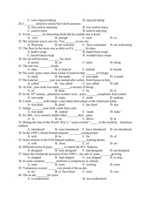C. were enjoyed taking D. enjoyed taking
20. I _______ detective stories but I don't anymore.
A. was used to enjoying B. was used to enjoy
C. used to enjoy D. used to enjoying
21. It was _______ an interesting book that he couldn't put it down.
A. very B. enough C. such D. so
22. We welcome you to our city. You _______to our city.
A. Welcome B. are welcome C. have welcomed D. are welcoming
23. The floor in the room was so dirty as if it _______ for days.
A. hadn't swept B. hadn't been swept
C. haven't been swept D. wouldn't have swept
24. He sat with his arms _______ his chest.
A. across B. on C. upon D. along
25. The sun was _______ clouds.
A. after B. in front of C. behind D. beside
26.The word jeans comes from a kind of material that _______in Europe .
A. made B. has made C. was made D. is made
27.The material _______ jean was named after sailors from Genoa in Italy.
A. called B . has called C. was called D. call
28. At first , jean cloth was made _______a mixture of things .
A. of B. from C. by D. in
29. In the 18th
century , plantation workers wore jeans _______completely from cotton
A. was made B. make C. made D. making
30. Cotton _______ with indigo a dye taken from plants in the Americans India.
A. was dyed B. dyed C. has dyed D. dye
31. Indigo _______ jean cloth a dark blue color .
A. was made B . maked C. made D. make
32. In 1886 , Levi sewed a leather label _______their jeans .
A . in B. on C. above D. at
33. During the time of the World War 2, “ waist overalls “_____ to the world by American
soldiers.
A. introduced B. were introduced C. have introduced D. are introduced
34. In the 1950’s. denim became popular ________young people.
A. with B. to C. for D. of
35. Some schools in the USA banned students _______wearing denim.
A. with B . from C. of D. on
36. Different styles of jeans _______ to match the 60’s fashions.
A. designed B. were designed C. had designed D. are designed
37. Since the worldwide recession of the 1990’s , the sale of jeans _______growing.
A. stopped B. had stopped C. was stopped D. to stop
38. In some countries _______uniforms is compulsory in schools.
A. wear B. wore C. wearing D. worn
39. Vietnamese women ______very proud of the ao dai.
A. are B. to have been C. were D. was
40. The ao dai _______for years.
A. is modernized B. was modernized
 