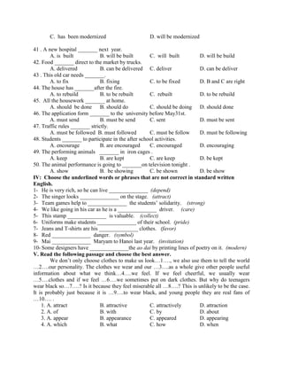 C. has been modernized D. will be modernized
41 . A new hospital _______ next year.
A. is built B. will be built C. will built D. will be build
42. Food _______ direct to the market by trucks.
A. delivered B. can be delivered C. deliver D. can be deliver
43 . This old car needs _______.
A. to fix B. fixing C. to be fixed D. B and C are right
44. The house has _______after the fire.
A. to rebuild B. to be rebuilt C. rebuilt D. to be rebuild
45. All the housework _______ at home.
A. should be done B. should do C. should be doing D. should done
46. The application form _______ to the university before May31st.
A. must send B. must be send C. sent D. must be sent
47. Traffic rules _______ strictly.
A. must be followed B. must followed C. must be follow D. must be following
48. Students _______ to participate in the after school activities.
A. encourage B. are encouraged C. encouraged D. encouraging
49. The performing animals _______ in iron cages .
A. keep B. are kept C. are keep D. be kept
50. The animal performance is going to _______on television tonight .
A. show B. be showing C. be shown D. be show
IV: Choose the underlined words or phrases that are not correct in standard written
English.
1- He is very rich, so he can live ______________ (depend)
2- The singer looks ______________ on the stage. (attract)
3- Team games help to ______________ the students’ solidarity. (strong)
4- We like going in his car as he is a ______________ driver. (care)
5- This stamp ______________ is valuable. (collect)
6- Uniforms make students ______________ of their school. (pride)
7- Jeans and T-shirts are his ______________ clothes. (favor)
8- Red ______________ danger. (symbol)
9- Mai ______________ Maryam to Hanoi last year. (invitation)
10- Some designers have ______________the ao dai by printing lines of poetry on it. (modern)
V. Read the following passage and choose the best answer.
We don’t only choose clothes to make us look…1…., we also use them to tell the world
…2….our personality. The clothes we wear and our …3….as a whole give other people useful
information about what we think…4….we feel. If we feel cheerful, we usually wear
…5….clothes and if we feel …6….we sometimes put on dark clothes. But why do teenagers
wear black so…7….? Is it because they feel miserable all …8….? This is unlikely to be the case.
It is probably just because it is …9….to wear black, and young people they are real fans of
…10…. .
1. A. attract B. attractive C. attractively D. attraction
2. A. of B. with C. by D. about
3. A. appear B. appearance C. appeared D. appearing
4. A. which B. what C. how D. when
 