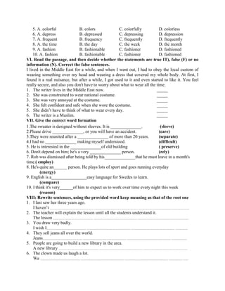 5. A. colorful B. colors C. colorfully D. colorless
6. A. depress B. depressed C. depressing D. depression
7. A. frequent B. frequency C. frequently D. frequently
8. A. the time B. the day C. the week D. the month
9. A. fashion B. fashionable C. fashioner D. fashioned
10. A. fashion B. fashionable C. fashioner D. fashioned
VI. Read the passage, and then decide whether the statements are true IT), false (F) or no
information (N). Correct the false sentences.
I lived in the Middle East for a while, and when I went out, I had to obey the local custom of
wearing something over my head and wearing a dress that covered my whole body. At first, I
found it a real nuisance, but after a while, I got used to it and even started to like it. You feel
really secure, and also you don't have to worry about what to wear all the time.
1. The writer lives in the Middle East now. _____
2. She was constrained to wear national costume. _____
3. She was very annoyed at the costume. _____
4. She felt confident and safe when she wore the costume. _____
5. She didn’t have to think of what to wear every day. _____
6. The writer is a Muslim. _____
VII. Give the correct word formation
1.The sweater is designed without sleeves. It is ______________. (sleeve)
2.Please drive ______________, or you will have an accident. (care)
3.They were reunited after a ______________ of more than 20 years. (separate)
4.I had no ______________ making myself understood. (difficult)
5. He is interested in the ______________of old building ( preserve)
6. Don't depend on him; he's a very ______________ person. (rely)
7. Rob was dismissed after being told by his______________that he must leave in a month's
time.( employ)
8. He's quite an______ person. He plays lots of sport and goes running everyday
(energy)
9. English is a________________easy language for Swedes to learn.
(compare)
10. I think it's very______of him to expect us to work over time every night this week
(reason)
VIII: Rewrite sentences, using the provided word keep meaning as that of the root one
1. I last saw her three years ago.
I haven’t ........................................................... ........................................................... .....................................................................
2. The teacher will explain the lesson until all the students understand it.
The lesson ...................................................... ........................................................... .....................................................................
3. You draw very badly.
I wish I...................................................... ........................................................... ........................................................... .................
4. They sell jeans all over the world.
Jeans...................................................... ........................................................... ........................................................... .....................
5. People are going to build a new library in the area.
A new library ...................................................... ........................................................... ............................................................
6. The clown made us laugh a lot.
We ...................................................... ........................................................... ........................................................... .................. .......
 