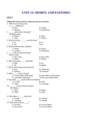 UNIT 12: SPORTS AND PASTIMES
TEST 1
Choose the correct answer. Only one answer is correct.
1. -What are you doing now?
- I _____ badminton.
A. play B. to play
C. playing D. am playing
2. - _____ sports does Alan play?
- He plays tennis.
A. Which B. Why
C. Who D. Where
3. What do you do ______ your free time?
A. in B. on
C. for D. at
4. Which word has three syllables?
A. tennis B. soccer
C. aerobics D. ping-pong
5.- ____ does Lan go swimming?
- Once a week.
A. How long B. How often
C. When D. Where
6. They sometimes _____ their kites.
A. play B. go
C. fly D. depart
7. Which word contains the sound /e/?
A. kite B. badminton
C. pastime D. weekend
8. What _____ in the evening?
A. is your father often doing B. your father is often doing
C. your father often does D. does your father often
9. Huy often ______books before his bedtime.
A. to read B. read
C. reads D. is reading
10. - ______ is your favorite teacher?
- Mr. Brown.
A. Who B. When
C. What D. Why
11. My father is ______television.
A. seeing B. looking
C. watching D. reading
12. What kind of music _____?
A. you like B. you are liking
C. do you like D. are you liking
 