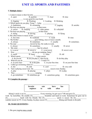 UNIT 12: SPORTS AND PASTIMES
I. Multiple choice :
1. Listen to music is their favorite _________________ .
A. sport B. pastime C. food D. time
2. ______________ is very good for your heath
A. Jogging B. Washing C. Looking D. Drinking
3. Which sports do you play, Trung ? – I play ________________
A. badminton B. swimming C. jogging D. aerobic
4. The boys are playing ____________ in that room.
A. soccer B. camping C. video games D. volleyball
5. The boys are playing ______________ in that room.
A. doing B. driving C. playing D. flying
6. She often listens to music in her _______________________.
A. free time B. weekend C. week D. time
7. My brother _________________ goes fishing, once or twice a month.
A. always B. sometimes C. usually D. sometimes.
8. The man ______________ travels by bus. He walks to work.
A. always B. sometimes C. usually D. never
1. My sister _____________________ late for school.
A. is never B. never is C. is not never D. never is not
2. How ___________________ do you go camping, Sang ?
A. much B. many C. often D. old
3. Which sports ______________ ? – I play soccer.
A. do you do B. do you play C. does he do D. do they play
4. What do you do _________________ ? – I watch TV.
A. in your class B. in the park C. in your free time D. on your free time
5. I often go swimming when it’s _________________________.
A. hot B. cold C. cool D. very cold
6. Tam is playing soccer now. He __________________ soccer every Sunday.
A. play B. playing C. plays D. to play
7. They ______________________ camping.
A. go sometimes B. sometimes go C. sometimes going D. sometimes goes
II. Complete the passage :
Khang’s uncle is an (1)_______________ . Every morning, he gets up at 7.00 and goes (2)_____________
work by motorbike. He usually (3)_____________ breakfast and lunch at work. Sometimes he goes out to
(4)_____________ lunch with his friends. His (5)_____________ sports is soccer. He (6)____________
watches soccer on TV. Every Sunday, he plays soccer (7)_____________ Khang and friends in the park.
III. MAKE QUESTIONS :
1. She goes jogging once a week.
1
favorite eats have has
engineer to with often
 