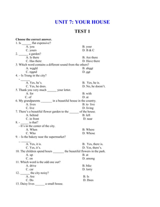 UNIT 7: YOUR HOUSE
TEST 1
Choose the correct answer.
1. Is ______ flat expensive?
A. you B. your
C. yours D. B & C
2. ______ a garden?
A. Is there B. Are there
C. Has there D. Have there
3. Which word contains a different sound from the others?
A. would B. about
C. round D. out
4. – Is Trung in the city?
- ______
A. Yes, he’s. B. Yes, he is.
C. Yes, he does. D. No, he doesn’t.
5. Thank you very much ______ your letter.
A. for B. with
C. of D. at
6. My grandparents _______ in a beautiful house in the country.
A. lives B. to live
C. live D. living
7. There’s a beautiful flower garden to the ______ of the house.
A. behind B. left
C. in front D. near
8. - _____ is that?
- It’s in the center of the city.
A. When B. Where
C. Who D. Whose
9. – Is the bakery near the supermarket?
_ ______
A. Yes, it is. B. Yes, there is.
C. Yes, it’s. D. Yes, there’s.
10. The children spend hours _______ the beautiful flowers in the park.
A. up B. at
C. on D. among
11. Which word is the odd one out?
A. drive B. bike
C. car D. lorry
12. ______ the city noisy?
A. Are B. Is
C. Do D. Does
13. Daisy lives ______ a small house.
 