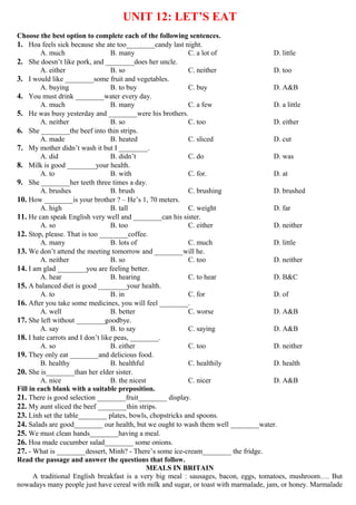 UNIT 12: LET’S EAT
Choose the best option to complete each of the following sentences.
1. Hoa feels sick because she ate too________candy last night.
A. much B. many C. a lot of D. little
2. She doesn’t like pork, and ________does her uncle.
A. either B. so C. neither D. too
3. I would like ________some fruit and vegetables.
A. buying B. to buy C. buy D. A&B
4. You must drink ________water every day.
A. much B. many C. a few D. a little
5. He was busy yesterday and ________were his brothers.
A. neither B. so C. too D. either
6. She ________the beef into thin strips.
A. made B. heated C. sliced D. cut
7. My mother didn’t wash it but I ________.
A. did B. didn’t C. do D. was
8. Milk is good ________your health.
A. to B. with C. for. D. at
9. She ________her teeth three times a day.
A. brushes B. brush C. brushing D. brushed
10. How ________is your brother ? – He’s 1, 70 meters.
A. high B. tall C. weight D. far
11. He can speak English very well and ________can his sister.
A. so B. too C. either D. neither
12. Stop, please. That is too ________coffee.
A. many B. lots of C. much D. little
13. We don’t attend the meeting tomorrow and ________will he.
A. neither B. so C. too D. neither
14. I am glad ________you are feeling better.
A. hear B. hearing C. to hear D. B&C
15. A balanced diet is good ________your health.
A. to B. in C. for D. of
16. After you take some medicines, you will feel ________.
A. well B. better C. worse D. A&B
17. She left without ________goodbye.
A. say B. to say C. saying D. A&B
18. I hate carrots and I don’t like peas, ________.
A. so B. either C. too D. neither
19. They only eat ________and delicious food.
B. healthy B. healthful C. healthily D. health
20. She is________than her elder sister.
A. nice B. the nicest C. nicer D. A&B
Fill in each blank with a suitable preposition.
21. There is good selection ________fruit________ display.
22. My aunt sliced the beef ________thin strips.
23. Linh set the table________ plates, bowls, chopstricks and spoons.
24. Salads are good________ our health, but we ought to wash them well ________water.
25. We must clean hands________having a meal.
26. Hoa made cucumber salad________ some onions.
27. - What is ________dessert, Minh? - There’s some ice-cream________ the fridge.
Read the passage and answer the questions that follow.
MEALS IN BRITAIN
A traditional English breakfast is a very big meal : sausages, bacon, eggs, tomatoes, mushroom…. But
nowadays many people just have cereal with milk and sugar, or toast with marmalade, jam, or honey. Marmalade
 