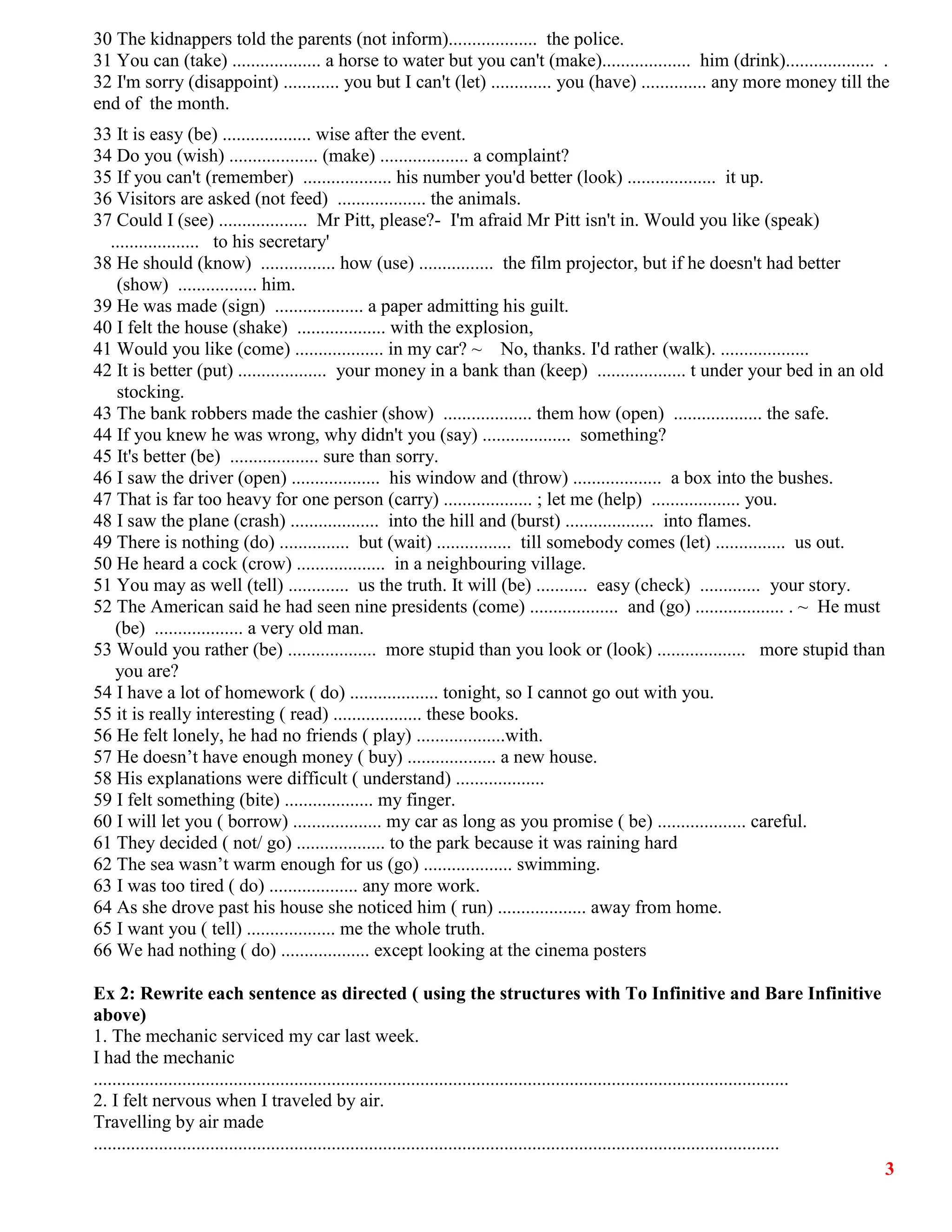 3
30 The kidnappers told the parents (not inform)................... the police.
31 You can (take) ................... a horse to water but you can't (make)................... him (drink)................... .
32 I'm sorry (disappoint) ............ you but I can't (let) ............. you (have) .............. any more money till the
end of the month.
33 It is easy (be) ................... wise after the event.
34 Do you (wish) ................... (make) ................... a complaint?
35 If you can't (remember) ................... his number you'd better (look) ................... it up.
36 Visitors are asked (not feed) ................... the animals.
37 Could I (see) ................... Mr Pitt, please?- I'm afraid Mr Pitt isn't in. Would you like (speak)
................... to his secretary'
38 He should (know) ................ how (use) ................ the film projector, but if he doesn't had better
(show) ................. him.
39 He was made (sign) ................... a paper admitting his guilt.
40 I felt the house (shake) ................... with the explosion,
41 Would you like (come) ................... in my car? ~ No, thanks. I'd rather (walk). ...................
42 It is better (put) ................... your money in a bank than (keep) ................... t under your bed in an old
stocking.
43 The bank robbers made the cashier (show) ................... them how (open) ................... the safe.
44 If you knew he was wrong, why didn't you (say) ................... something?
45 It's better (be) ................... sure than sorry.
46 I saw the driver (open) ................... his window and (throw) ................... a box into the bushes.
47 That is far too heavy for one person (carry) ................... ; let me (help) ................... you.
48 I saw the plane (crash) ................... into the hill and (burst) ................... into flames.
49 There is nothing (do) ............... but (wait) ................ till somebody comes (let) ............... us out.
50 He heard a cock (crow) ................... in a neighbouring village.
51 You may as well (tell) ............. us the truth. It will (be) ........... easy (check) ............. your story.
52 The American said he had seen nine presidents (come) ................... and (go) ................... . ~ He must
(be) ................... a very old man.
53 Would you rather (be) ................... more stupid than you look or (look) ................... more stupid than
you are?
54 I have a lot of homework ( do) ................... tonight, so I cannot go out with you.
55 it is really interesting ( read) ................... these books.
56 He felt lonely, he had no friends ( play) ...................with.
57 He doesn’t have enough money ( buy) ................... a new house.
58 His explanations were difficult ( understand) ...................
59 I felt something (bite) ................... my finger.
60 I will let you ( borrow) ................... my car as long as you promise ( be) ................... careful.
61 They decided ( not/ go) ................... to the park because it was raining hard
62 The sea wasn’t warm enough for us (go) ................... swimming.
63 I was too tired ( do) ................... any more work.
64 As she drove past his house she noticed him ( run) ................... away from home.
65 I want you ( tell) ................... me the whole truth.
66 We had nothing ( do) ................... except looking at the cinema posters
Ex 2: Rewrite each sentence as directed ( using the structures with To Infinitive and Bare Infinitive
above)
1. The mechanic serviced my car last week.
I had the mechanic
.....................................................................................................................................................
2. I felt nervous when I traveled by air.
Travelling by air made
...................................................................................................................................................
 
