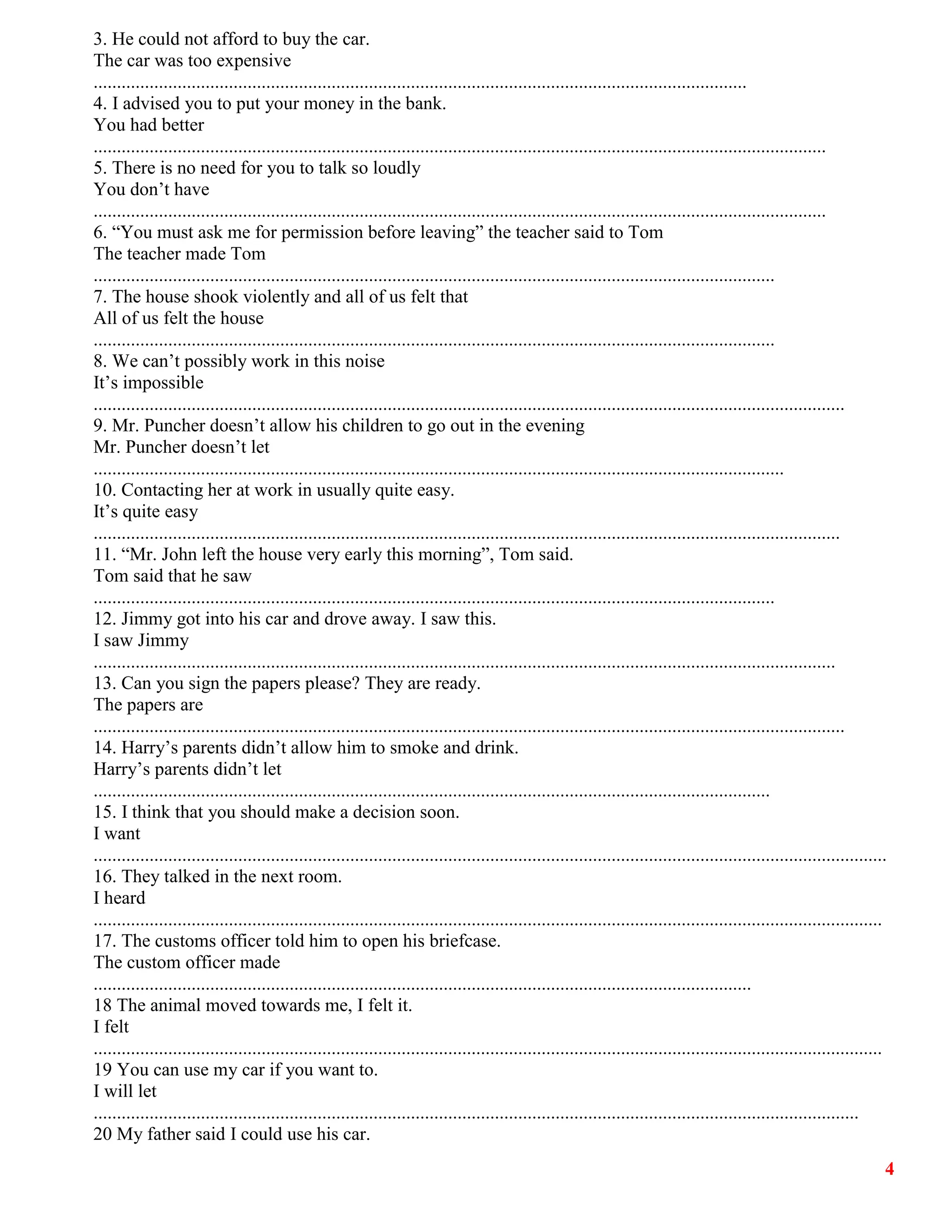4
3. He could not afford to buy the car.
The car was too expensive
............................................................................................................................................
4. I advised you to put your money in the bank.
You had better
.............................................................................................................................................................
5. There is no need for you to talk so loudly
You don’t have
.............................................................................................................................................................
6. “You must ask me for permission before leaving” the teacher said to Tom
The teacher made Tom
..................................................................................................................................................
7. The house shook violently and all of us felt that
All of us felt the house
..................................................................................................................................................
8. We can’t possibly work in this noise
It’s impossible
.................................................................................................................................................................
9. Mr. Puncher doesn’t allow his children to go out in the evening
Mr. Puncher doesn’t let
....................................................................................................................................................
10. Contacting her at work in usually quite easy.
It’s quite easy
................................................................................................................................................................
11. “Mr. John left the house very early this morning”, Tom said.
Tom said that he saw
..................................................................................................................................................
12. Jimmy got into his car and drove away. I saw this.
I saw Jimmy
...............................................................................................................................................................
13. Can you sign the papers please? They are ready.
The papers are
.................................................................................................................................................................
14. Harry’s parents didn’t allow him to smoke and drink.
Harry’s parents didn’t let
.................................................................................................................................................
15. I think that you should make a decision soon.
I want
..........................................................................................................................................................................
16. They talked in the next room.
I heard
.........................................................................................................................................................................
17. The customs officer told him to open his briefcase.
The custom officer made
.............................................................................................................................................
18 The animal moved towards me, I felt it.
I felt
.........................................................................................................................................................................
19 You can use my car if you want to.
I will let
....................................................................................................................................................................
20 My father said I could use his car.
 