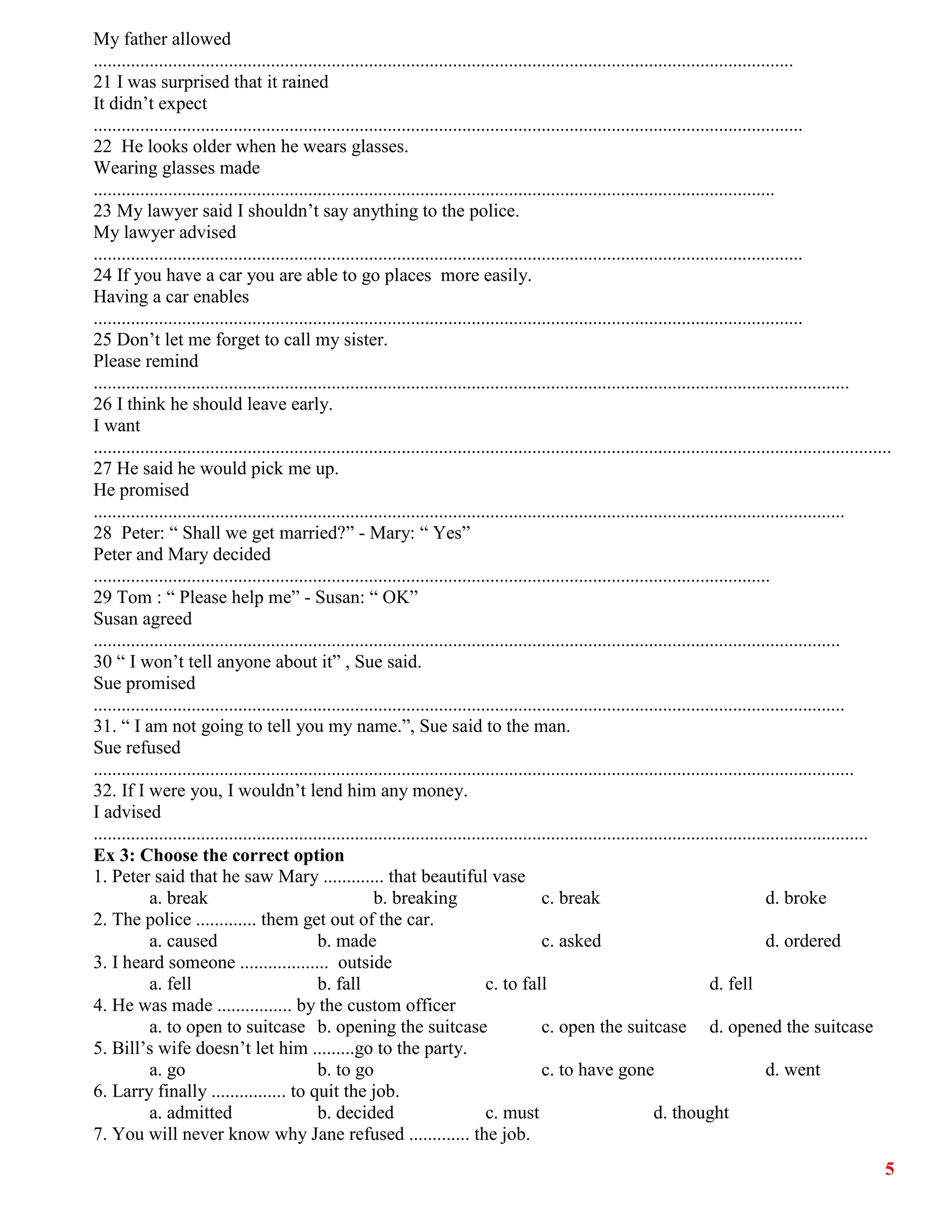 5
My father allowed
......................................................................................................................................................
21 I was surprised that it rained
It didn’t expect
........................................................................................................................................................
22 He looks older when he wears glasses.
Wearing glasses made
..................................................................................................................................................
23 My lawyer said I shouldn’t say anything to the police.
My lawyer advised
........................................................................................................................................................
24 If you have a car you are able to go places more easily.
Having a car enables
........................................................................................................................................................
25 Don’t let me forget to call my sister.
Please remind
..................................................................................................................................................................
26 I think he should leave early.
I want
...........................................................................................................................................................................
27 He said he would pick me up.
He promised
.................................................................................................................................................................
28 Peter: “ Shall we get married?” - Mary: “ Yes”
Peter and Mary decided
.................................................................................................................................................
29 Tom : “ Please help me” - Susan: “ OK”
Susan agreed
................................................................................................................................................................
30 “ I won’t tell anyone about it” , Sue said.
Sue promised
.................................................................................................................................................................
31. “ I am not going to tell you my name.”, Sue said to the man.
Sue refused
...................................................................................................................................................................
32. If I were you, I wouldn’t lend him any money.
I advised
......................................................................................................................................................................
Ex 3: Choose the correct option
1. Peter said that he saw Mary ............. that beautiful vase
a. break b. breaking c. break d. broke
2. The police ............. them get out of the car.
a. caused b. made c. asked d. ordered
3. I heard someone ................... outside
a. fell b. fall c. to fall d. fell
4. He was made ................ by the custom officer
a. to open to suitcase b. opening the suitcase c. open the suitcase d. opened the suitcase
5. Bill’s wife doesn’t let him .........go to the party.
a. go b. to go c. to have gone d. went
6. Larry finally ................ to quit the job.
a. admitted b. decided c. must d. thought
7. You will never know why Jane refused ............. the job.
 