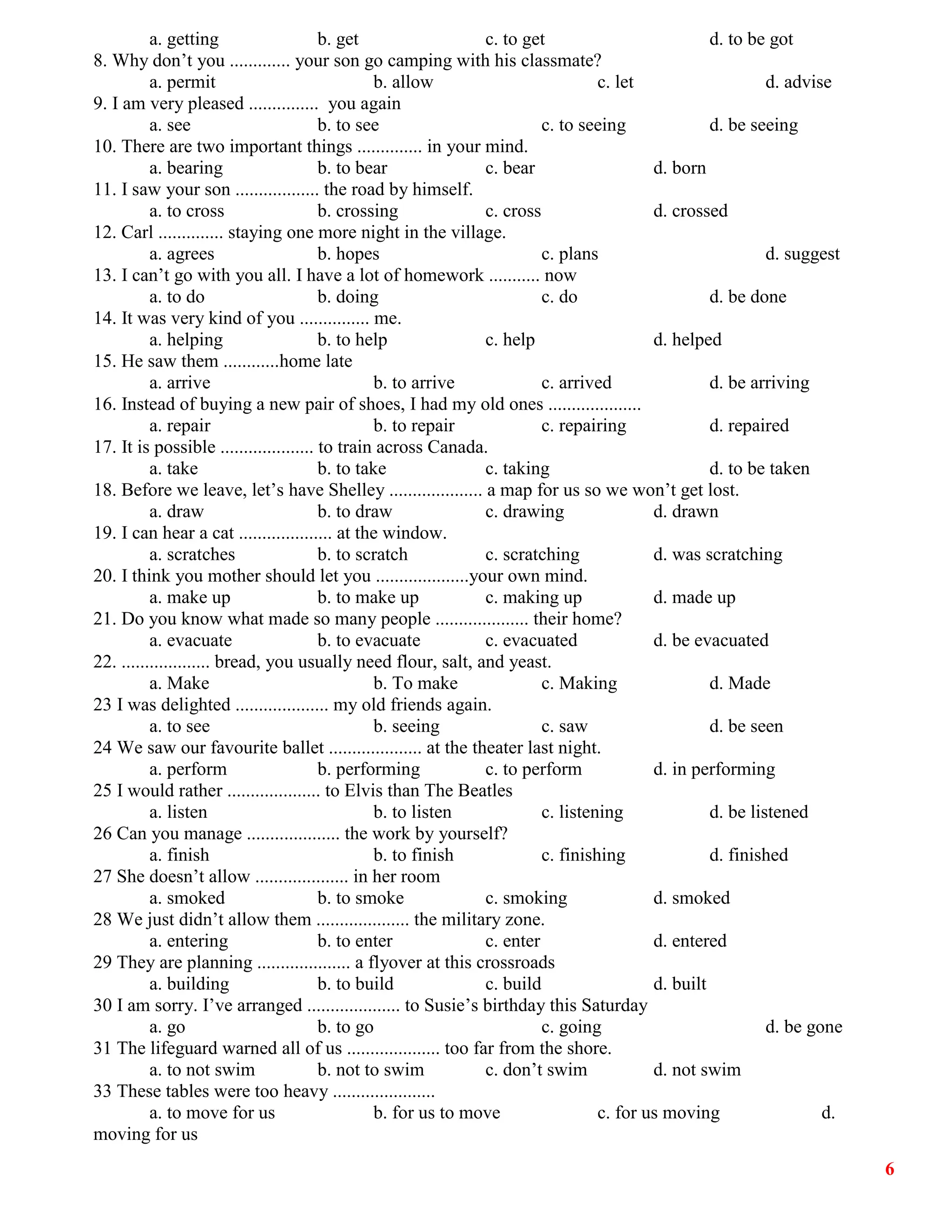 6
a. getting b. get c. to get d. to be got
8. Why don’t you ............. your son go camping with his classmate?
a. permit b. allow c. let d. advise
9. I am very pleased ............... you again
a. see b. to see c. to seeing d. be seeing
10. There are two important things .............. in your mind.
a. bearing b. to bear c. bear d. born
11. I saw your son .................. the road by himself.
a. to cross b. crossing c. cross d. crossed
12. Carl .............. staying one more night in the village.
a. agrees b. hopes c. plans d. suggest
13. I can’t go with you all. I have a lot of homework ........... now
a. to do b. doing c. do d. be done
14. It was very kind of you ............... me.
a. helping b. to help c. help d. helped
15. He saw them ............home late
a. arrive b. to arrive c. arrived d. be arriving
16. Instead of buying a new pair of shoes, I had my old ones ....................
a. repair b. to repair c. repairing d. repaired
17. It is possible .................... to train across Canada.
a. take b. to take c. taking d. to be taken
18. Before we leave, let’s have Shelley .................... a map for us so we won’t get lost.
a. draw b. to draw c. drawing d. drawn
19. I can hear a cat .................... at the window.
a. scratches b. to scratch c. scratching d. was scratching
20. I think you mother should let you ....................your own mind.
a. make up b. to make up c. making up d. made up
21. Do you know what made so many people .................... their home?
a. evacuate b. to evacuate c. evacuated d. be evacuated
22. ................... bread, you usually need flour, salt, and yeast.
a. Make b. To make c. Making d. Made
23 I was delighted .................... my old friends again.
a. to see b. seeing c. saw d. be seen
24 We saw our favourite ballet .................... at the theater last night.
a. perform b. performing c. to perform d. in performing
25 I would rather .................... to Elvis than The Beatles
a. listen b. to listen c. listening d. be listened
26 Can you manage .................... the work by yourself?
a. finish b. to finish c. finishing d. finished
27 She doesn’t allow .................... in her room
a. smoked b. to smoke c. smoking d. smoked
28 We just didn’t allow them .................... the military zone.
a. entering b. to enter c. enter d. entered
29 They are planning .................... a flyover at this crossroads
a. building b. to build c. build d. built
30 I am sorry. I’ve arranged .................... to Susie’s birthday this Saturday
a. go b. to go c. going d. be gone
31 The lifeguard warned all of us .................... too far from the shore.
a. to not swim b. not to swim c. don’t swim d. not swim
33 These tables were too heavy ......................
a. to move for us b. for us to move c. for us moving d.
moving for us
 