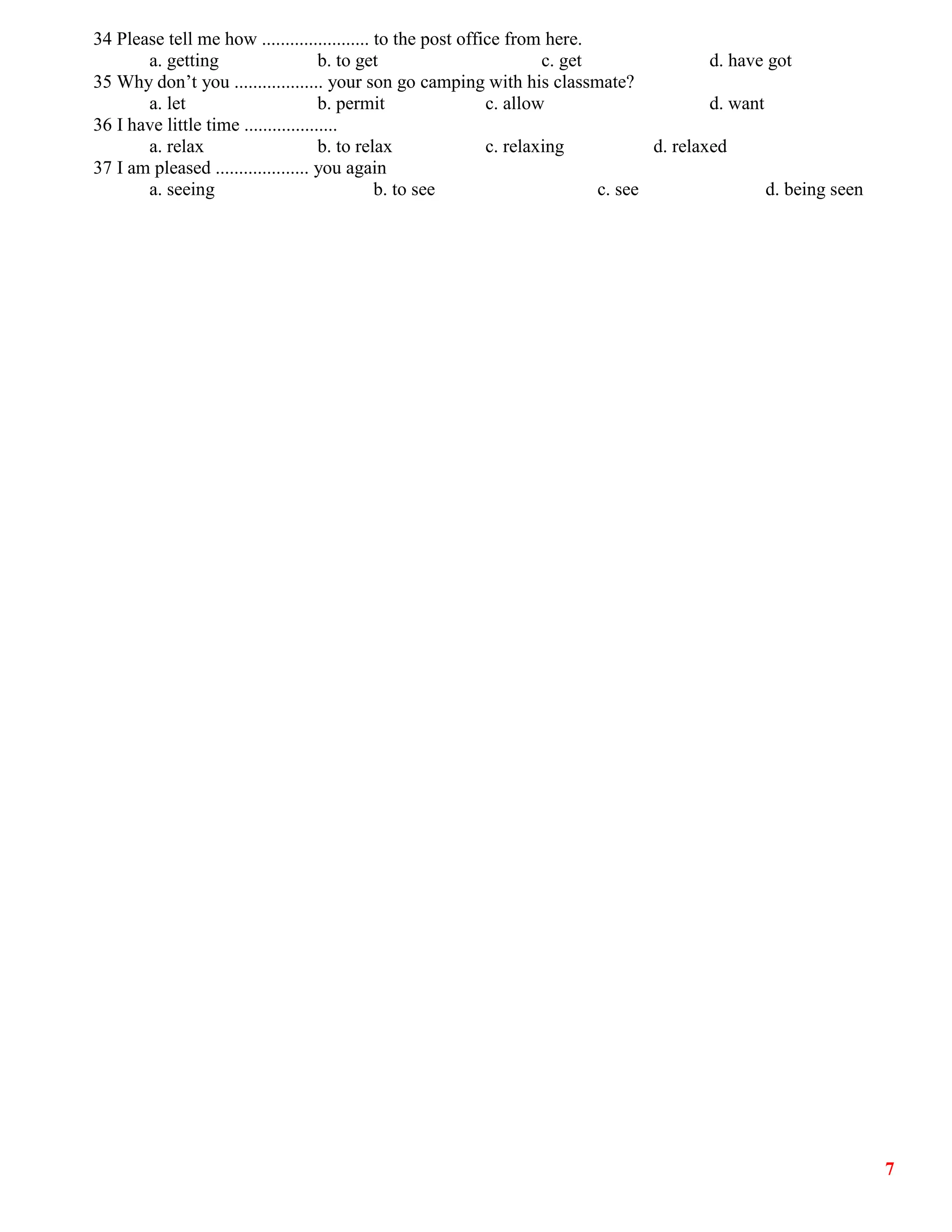 7
34 Please tell me how ....................... to the post office from here.
a. getting b. to get c. get d. have got
35 Why don’t you ................... your son go camping with his classmate?
a. let b. permit c. allow d. want
36 I have little time ....................
a. relax b. to relax c. relaxing d. relaxed
37 I am pleased .................... you again
a. seeing b. to see c. see d. being seen
 