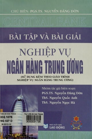 BÀI TẬP VÀ BÀI GIẢI
NGHIẸP VỤ
(SỬ DỤNG KÈM THEO GIÁO TRÌNH
NGHIỆP VỤ NGÂN HÀNG TRUNG ƯƠNG)
VIỆN ĐH NHA TRANG
NG 527 D
M-2012-10
Nhóm tác giả biên soạn:
PGS.TS. Nguyễn Đăng Dờn
Ths. Nguyễn Quốc Anh
Ths. Nguyễn Ngọc Hà
THƯ VIỆN CH NHA TRANG
NHÀ XUẤT BẢN
LAO ĐỘNG
h li
 