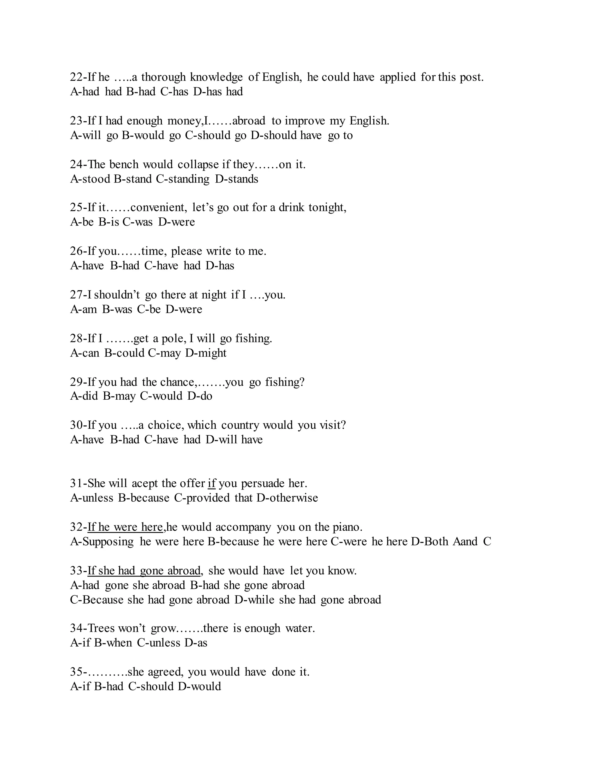 22-If he …..a thorough knowledge of English, he could have applied for this post. 
A-had had B-had C-has D-has had 
23-If I had enough money,I……abroad to improve my English. 
A-will go B-would go C-should go D-should have go to 
24-The bench would collapse if they……on it. 
A-stood B-stand C-standing D-stands 
25-If it……convenient, let’s go out for a drink tonight, 
A-be B-is C-was D-were 
26-If you……time, please write to me. 
A-have B-had C-have had D-has 
27-I shouldn’t go there at night if I ….you. 
A-am B-was C-be D-were 
28-If I …….get a pole, I will go fishing. 
A-can B-could C-may D-might 
29-If you had the chance,…….you go fishing? 
A-did B-may C-would D-do 
30-If you …..a choice, which country would you visit? 
A-have B-had C-have had D-will have 
31-She will acept the offer if you persuade her. 
A-unless B-because C-provided that D-otherwise 
32-If he were here,he would accompany you on the piano. 
A-Supposing he were here B-because he were here C-were he here D-Both Aand C 
33-If she had gone abroad, she would have let you know. 
A-had gone she abroad B-had she gone abroad 
C-Because she had gone abroad D-while she had gone abroad 
34-Trees won’t grow…….there is enough water. 
A-if B-when C-unless D-as 
35-……….she agreed, you would have done it. 
A-if B-had C-should D-would 
 