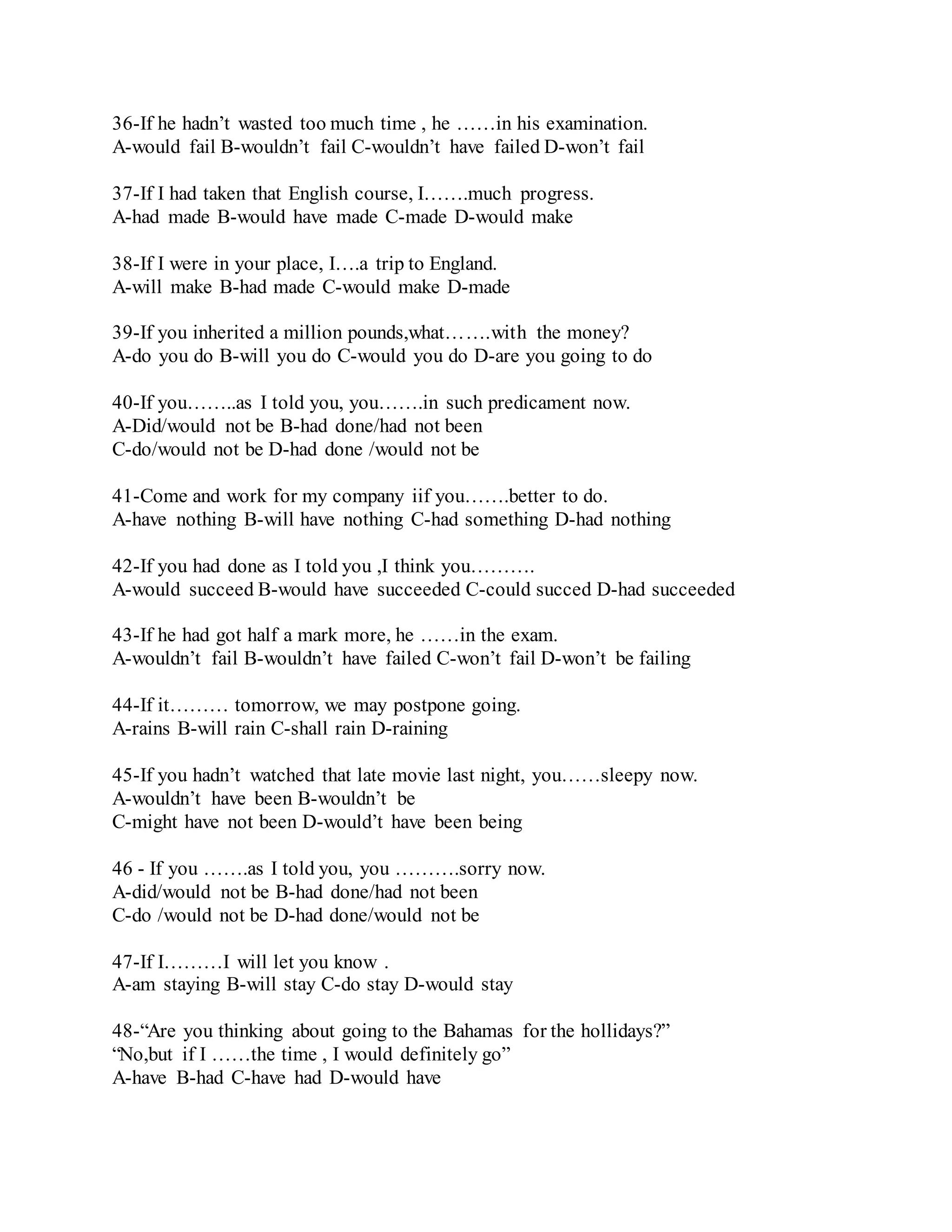 36-If he hadn’t wasted too much time , he ……in his examination. 
A-would fail B-wouldn’t fail C-wouldn’t have failed D-won’t fail 
37-If I had taken that English course, I…….much progress. 
A-had made B-would have made C-made D-would make 
38-If I were in your place, I….a trip to England. 
A-will make B-had made C-would make D-made 
39-If you inherited a million pounds,what…….with the money? 
A-do you do B-will you do C-would you do D-are you going to do 
40-If you……..as I told you, you…….in such predicament now. 
A-Did/would not be B-had done/had not been 
C-do/would not be D-had done /would not be 
41-Come and work for my company iif you…….better to do. 
A-have nothing B-will have nothing C-had something D-had nothing 
42-If you had done as I told you ,I think you………. 
A-would succeed B-would have succeeded C-could succed D-had succeeded 
43-If he had got half a mark more, he ……in the exam. 
A-wouldn’t fail B-wouldn’t have failed C-won’t fail D-won’t be failing 
44-If it……… tomorrow, we may postpone going. 
A-rains B-will rain C-shall rain D-raining 
45-If you hadn’t watched that late movie last night, you……sleepy now. 
A-wouldn’t have been B-wouldn’t be 
C-might have not been D-would’t have been being 
46 - If you …….as I told you, you ……….sorry now. 
A-did/would not be B-had done/had not been 
C-do /would not be D-had done/would not be 
47-If I………I will let you know . 
A-am staying B-will stay C-do stay D-would stay 
48-“Are you thinking about going to the Bahamas for the hollidays?” 
“No,but if I ……the time , I would definitely go” 
A-have B-had C-have had D-would have 
 