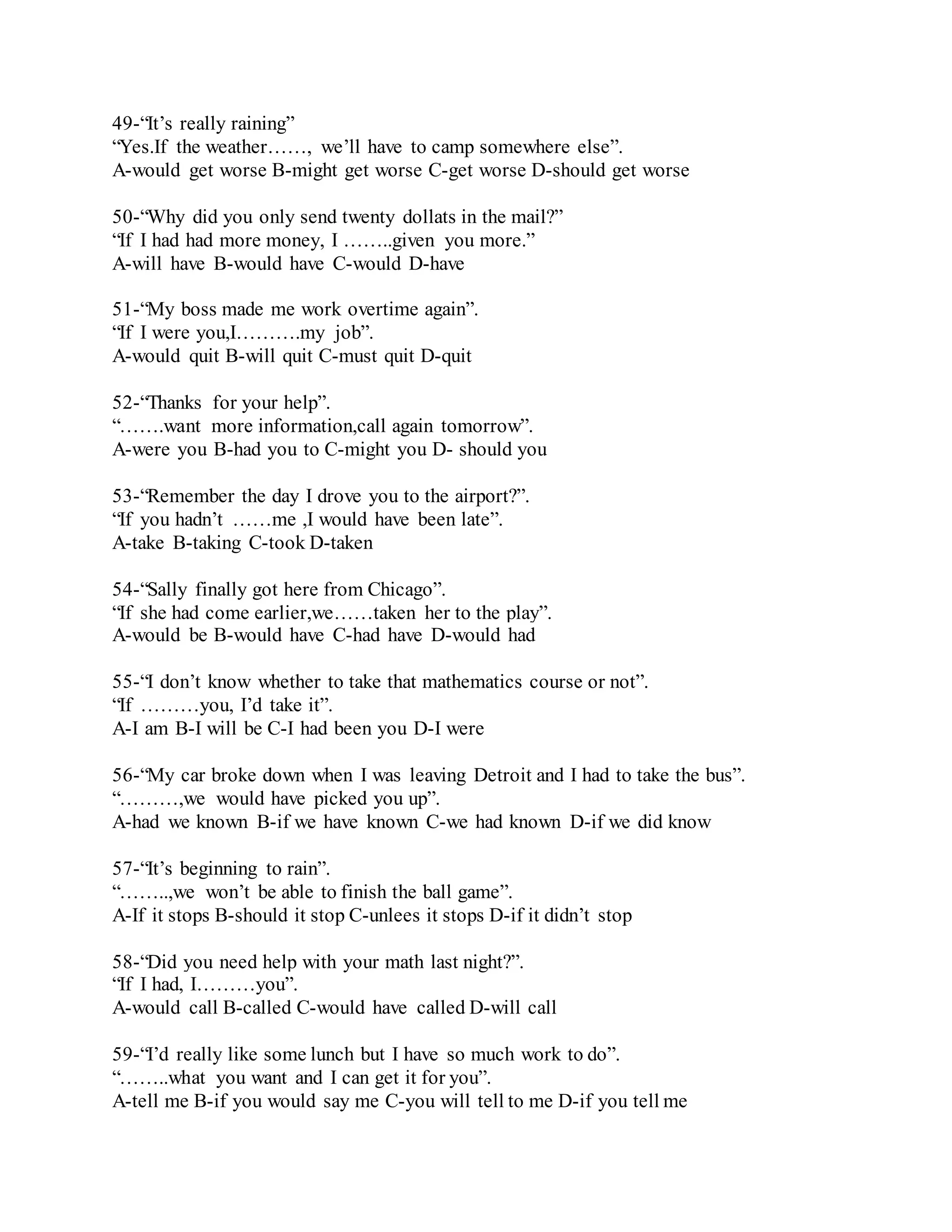 49-“It’s really raining” 
“Yes.If the weather……, we’ll have to camp somewhere else”. 
A-would get worse B-might get worse C-get worse D-should get worse 
50-“Why did you only send twenty dollats in the mail?” 
“If I had had more money, I ……..given you more.” 
A-will have B-would have C-would D-have 
51-“My boss made me work overtime again”. 
“If I were you,I……….my job”. 
A-would quit B-will quit C-must quit D-quit 
52-“Thanks for your help”. 
“…….want more information,call again tomorrow”. 
A-were you B-had you to C-might you D- should you 
53-“Remember the day I drove you to the airport?”. 
“If you hadn’t ……me ,I would have been late”. 
A-take B-taking C-took D-taken 
54-“Sally finally got here from Chicago”. 
“If she had come earlier,we……taken her to the play”. 
A-would be B-would have C-had have D-would had 
55-“I don’t know whether to take that mathematics course or not”. 
“If ………you, I’d take it”. 
A-I am B-I will be C-I had been you D-I were 
56-“My car broke down when I was leaving Detroit and I had to take the bus”. 
“………,we would have picked you up”. 
A-had we known B-if we have known C-we had known D-if we did know 
57-“It’s beginning to rain”. 
“……..,we won’t be able to finish the ball game”. 
A-If it stops B-should it stop C-unlees it stops D-if it didn’t stop 
58-“Did you need help with your math last night?”. 
“If I had, I………you”. 
A-would call B-called C-would have called D-will call 
59-“I’d really like some lunch but I have so much work to do”. 
“……..what you want and I can get it for you”. 
A-tell me B-if you would say me C-you will tell to me D-if you tell me 
 