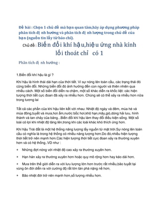 Đề bài : Chọn 1 chủ đề mà bạn quan tâm,hãy áp dụng phương pháp
    phân tích đị nh hướng và phân tích đị nh lượng trong chủ đề của
    bạn (nguồn tin lấy từ báo chí).
      Chủ đề : Biế n     đổ i khí hậ u,hiệ u ứng nhà kính
                          lố i thoát chỉ có 1
    Phân tích đị nh hướng :


1.Biến đổi khí hậu là gì ?

Khí hậu là hình thái dài hạn của thời tiết. Vì sự nóng lên toàn cầu, các trạng thái đó
cũng biến đổi. Những biến đổi đó ảnh hưởng đến con người và thiên nhiên qua
nhiều cách. Một số biến đổi diễn ra chậm, một số khác diễn ra khốc liệt: các hiện
tượng thời tiết cực đoan đã xảy ra nhiều hơn. Chúng sẽ có thể xảy ra nhiều hơn nữa
trong tương lai

Tất cả các phần của khí hậu liên kết với nhau: Nhiệt độ ngày và đêm, mùa hè và
mùa đông,tuyết và mưa,hơi ẩm,nước bốc hơi,khô hạn,mây,gió,dòng hải lưu, hình
thành và tan chảy của băng...Biến đổi khí hậu làm thay đổi điều kiện sống. Một số
loài có lợi khi nhiệt độ tăng lên,trong khi các loài khác khó thích ứng hơn.

Khí hậu Trái đất là một hệ thống năng lượng lấy nguồn từ mặt trời.Sự nóng lên toàn
cầu có nghĩa là trong hệ thống có nhiều năng lượng hơn.Do đó,nhiều hiện tượng
thời tiết trở nên mạnh hơn.Các hiện tượng thời tiết cực đoan xảy ra thường xuyên
hơn và có hệ thống..VD như :

+    Những đợt nóng với nhiệt độ cao xảy ra thường xuyên hơn.

+    Hạn hán xảy ra thường xuyên hơn hoặc quy mô rộng hơn hay kéo dài hơn.

+ Mưa trên thế giới diễn ra với lưu lượng lớn hơn trước rất nhiều,bão tuyết tại
vùng ôn đới diễn ra với cường độ rất lớn tàn phá nặng nề hơn.

+    Bão nhiệt đới trở nên mạnh hơn,số lượng nhiều hơn.
 