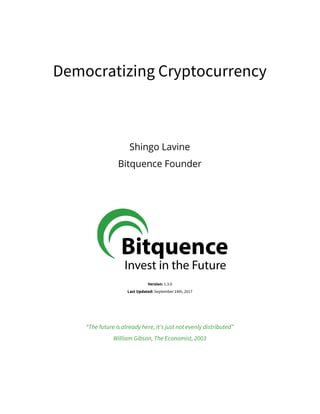  
 
Democratizing​ ​Cryptocurrency  
 
 
 
Shingo​ ​Lavine 
Bitquence​ ​Founder 
 
 
 
 
 
 
 
 
Version:​ ​​1.3.0 
Last​ ​Updated:​ ​​September​ ​14th,​ ​2017 
 
 
“The​ ​future​ ​is​ ​already​ ​here,​ ​it’s​ ​just​ ​not​ ​evenly​ ​distributed” 
William​ ​Gibson,​ ​The​ ​Economist,​ ​2003 
 
 
 