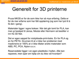 Generelt for 3D printerne
Prusa MK3S er for de som ikke har så mye erfaring. Delta er
for de mer erfarne som har fått opplæring (og som har lyst til å
få den i gang).
Materialer ligger i egne bokser. Når det går tomt for PLA, kan
man gi beskjed til Jensa, Nikolai eller Hermann så bestiller vi
inn fra 3D Net.
Det er egen søppel for mislykkede-print-boks. En for PLA og
en for PETG. Grunnen til at vi ikke har problemer med
maskinene er 100% at vi ikke tillater andre materialer som
ABS, PC, PCA, Nylon o.s.v.
Reservedeler ligger i en egen plastboks i hyllen. Alle kan
reparere, men spør om hjelp om du ikke vet hvordan?
Vedlikehold av maskinene på Bitraf
@jenschr / jenschr på gmail dot
com
 