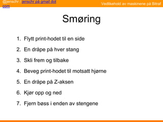 Smøring
1. Flytt print-hodet til en side
2. En dråpe på hver stang
3. Skli frem og tilbake
4. Beveg print-hodet til motsatt hjørne
5. En dråpe på Z-aksen
6. Kjør opp og ned
7. Fjern bøss i enden av stengene
Vedlikehold av maskinene på Bitraf
@jenschr / jenschr på gmail dot
com
 