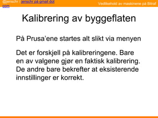 Kalibrering av byggeflaten
På Prusa’ene startes alt slikt via menyen
Det er forskjell på kalibreringene. Bare
en av valgene gjør en faktisk kalibrering.
De andre bare bekrefter at eksisterende
innstillinger er korrekt.
Vedlikehold av maskinene på Bitraf
@jenschr / jenschr på gmail dot
com
 