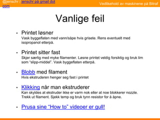 Vanlige feil
• Printet løsner
Vask byggeflaten med vann/såpe hvis grisete. Rens eventuelt med
isopropanol etterpå.
• Printet sitter fast
Skjer særlig med myke filamenter. Løsne printet veldig forsiktig og bruk lim
som “slipp-middel”. Vask byggeflaten etterpå.
• Blobb med filament
Hvis ekstruderen henger seg fast i printet
• Klikking når man ekstruderer
Kan skyldes at ekstruder ikke er varm nok eller at noe blokkerer nozzle.
Trekk ut filament. Sjekk temp og bruk tynn resistor for å åpne.
• Prusa sine “How to” videoer er gull!
Vedlikehold av maskinene på Bitraf
@jenschr / jenschr på gmail dot
com
 
