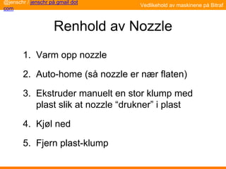 Renhold av Nozzle
1. Varm opp nozzle
2. Auto-home (så nozzle er nær flaten)
3. Ekstruder manuelt en stor klump med
plast slik at nozzle “drukner” i plast
4. Kjøl ned
5. Fjern plast-klump
Vedlikehold av maskinene på Bitraf
@jenschr / jenschr på gmail dot
com
 