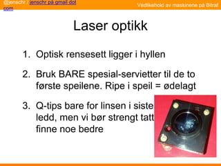 Laser optikk
1. Optisk rensesett ligger i hyllen
2. Bruk BARE spesial-servietter til de to
første speilene. Ripe i speil = ødelagt
3. Q-tips bare for linsen i siste
ledd, men vi bør strengt tatt
finne noe bedre
Vedlikehold av maskinene på Bitraf
@jenschr / jenschr på gmail dot
com
 