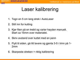 Laser kalibrering
1. Tegn en 5 cm lang strek i AutoLaser
2. Still inn for kutting
3. Kjør filen på en trebit og varier høyden manuelt.
Start ca 15mm over materialet.
4. Skriv avstand over kuttet med en penn
5. Flytt til siden, gå litt lavere og gjenta 3-5 i trinn på 1-
2mm
6. Skarpeste streken = riktig kalibrering
@jenschr / jenschr på gmail dot
com
Vedlikehold av maskinene på Bitraf
 