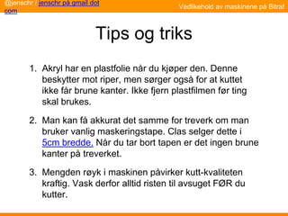 Tips og triks
1. Akryl har en plastfolie når du kjøper den. Denne
beskytter mot riper, men sørger også for at kuttet
ikke får brune kanter. Ikke fjern plastfilmen før ting
skal brukes.
2. Man kan få akkurat det samme for treverk om man
bruker vanlig maskeringstape. Clas selger dette i
5cm bredde. Når du tar bort tapen er det ingen brune
kanter på treverket.
3. Mengden røyk i maskinen påvirker kutt-kvaliteten
kraftig. Vask derfor alltid risten til avsuget FØR du
kutter.
@jenschr / jenschr på gmail dot
com
Vedlikehold av maskinene på Bitraf
 