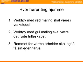 Hvor hører ting hjemme
1. Verktøy med rød maling skal være i
verkstedet
2. Verktøy med gul maling skal være i
det røde trilleskapet
3. Rommet for varme arbeider skal også
få sin egen farve
@jenschr / jenschr på gmail dot
com
Vedlikehold av maskinene på Bitraf
 
