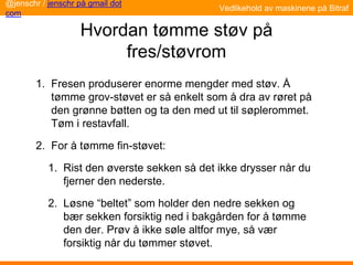 Hvordan tømme støv på
fres/støvrom
1. Fresen produserer enorme mengder med støv. Å
tømme grov-støvet er så enkelt som å dra av røret på
den grønne bøtten og ta den med ut til søplerommet.
Tøm i restavfall.
2. For å tømme fin-støvet:
1. Rist den øverste sekken så det ikke drysser når du
fjerner den nederste.
2. Løsne “beltet” som holder den nedre sekken og
bær sekken forsiktig ned i bakgården for å tømme
den der. Prøv å ikke søle altfor mye, så vær
forsiktig når du tømmer støvet.
@jenschr / jenschr på gmail dot
com
Vedlikehold av maskinene på Bitraf
 