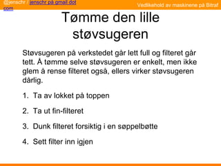 Tømme den lille
støvsugeren
Støvsugeren på verkstedet går lett full og filteret går
tett. Å tømme selve støvsugeren er enkelt, men ikke
glem å rense filteret også, ellers virker støvsugeren
dårlig.
1. Ta av lokket på toppen
2. Ta ut fin-filteret
3. Dunk filteret forsiktig i en søppelbøtte
4. Sett filter inn igjen
@jenschr / jenschr på gmail dot
com
Vedlikehold av maskinene på Bitraf
 