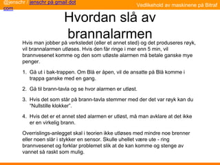 Hvordan slå av
brannalarmen
Hvis man jobber på verkstedet (eller et annet sted) og det produseres røyk,
vil brannalarmen utløses. Hvis den får ringe i mer enn 5 min, vil
brannvesenet komme og den som utløste alarmen må betale ganske mye
penger.
1. Gå ut i bak-trappen. Om Blå er åpen, vil de ansatte på Blå komme i
trappa ganske med en gang.
2. Gå til brann-tavla og se hvor alarmen er utløst.
3. Hvis det som står på brann-tavla stemmer med der det var røyk kan du
“Nullstille klokker”.
4. Hvis det er et annet sted alarmen er utløst, må man avklare at det ikke
er en virkelig brann.
Overrislings-anlegget skal i teorien ikke utløses med mindre noe brenner
eller noen slår i stykker en sensor. Skulle uhellet være ute - ring
brannvesenet og forklar problemet slik at de kan komme og stenge av
vannet så raskt som mulig.
@jenschr / jenschr på gmail dot
com
Vedlikehold av maskinene på Bitraf
 