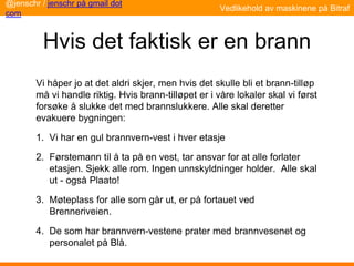 Hvis det faktisk er en brann
Vi håper jo at det aldri skjer, men hvis det skulle bli et brann-tilløp
må vi handle riktig. Hvis brann-tilløpet er i våre lokaler skal vi først
forsøke å slukke det med brannslukkere. Alle skal deretter
evakuere bygningen:
1. Vi har en gul brannvern-vest i hver etasje
2. Førstemann til å ta på en vest, tar ansvar for at alle forlater
etasjen. Sjekk alle rom. Ingen unnskyldninger holder. Alle skal
ut - også Plaato!
3. Møteplass for alle som går ut, er på fortauet ved
Brenneriveien.
4. De som har brannvern-vestene prater med brannvesenet og
personalet på Blå.
@jenschr / jenschr på gmail dot
com
Vedlikehold av maskinene på Bitraf
 