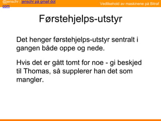 Førstehjelps-utstyr
Det henger førstehjelps-utstyr sentralt i
gangen både oppe og nede.
Hvis det er gått tomt for noe - gi beskjed
til Thomas, så supplerer han det som
mangler.
@jenschr / jenschr på gmail dot
com
Vedlikehold av maskinene på Bitraf
 