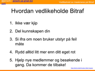 Hvordan vedlikeholde Bitraf
1. Ikke vær kjip
2. Del kunnskapen din
3. Si ifra om noen bruker utstyr på feil
måte
4. Rydd alltid litt mer enn ditt eget rot
5. Hjelp nye medlemmer og besøkende i
gang. Da kommer de tilbake!
@jenschr / jenschr på gmail dot
com
Vedlikehold av maskinene på Bitraf
https://bitraf.no/wiki/Hvordan_Bitraf_fungerer
 