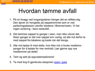 Hvordan tømme avfall
1. På en knagg ved inngangsdøren henger det en refleks-elg.
Den åpner en hengelås på søppelrommet som er ved
parkeringsplassen utenfor lokalene i Brenneriveien. Vi har
ingen sortering - bare restavfall.
2. Det tømmes søppel to ganger i uken, men ikke utover det.
Noen ganger er det mer søppel enn vanlig, så alle må derfor ta
med søppel fra lokalene og kaste når det trengs.
3. Alle må hjelpe til med dette, hvis ikke må vi bruke medlems-
penger for å betale for mer renhold. Lær gjerne opp nye
medlemmer på dette!
4. Tøm og sett på oppvaskmaskinene!
5. Ta med ting til gjenbruks-stasjonen oppe i gata
@jenschr / jenschr på gmail dot
com
Vedlikehold av maskinene på Bitraf
 