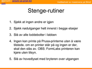 Stenge-rutiner
1. Sjekk at ingen andre er igjen
2. Sjekk nødutganger helt innerst i begge etasjer
3. Slå av alle loddebolter i labben
4. Ingen kan printe på Prusa-printerne uten å være
tilstede. om en printer står på og ingen er der,
skal den slås av. OBS: FormLabs printeren kan
kjøre uten tilsyn.
5. Slå av hovedlyset med bryteren over utgangen
@jenschr / jenschr på gmail dot
com
Vedlikehold av maskinene på Bitraf
 